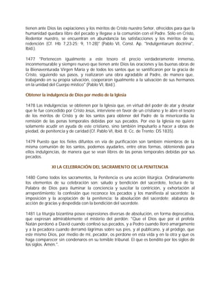 tienen ante Dios las expiaciones y los méritos de Cristo nuestro Señor, ofrecidos para que la
humanidad quedara libre del pecado y llegase a la comunión con el Padre. Sólo en Cristo,
Redentor nuestro, se encuentran en abundancia las satisfacciones y los méritos de su
redención (Cf. Hb 7,23-25; 9, 11-28)" (Pablo VI, Const. Ap. "Indulgentiarum doctrina",
Ibíd.).

1477 "Pertenecen igualmente a este tesoro el precio verdaderamente inmenso,
inconmensurable y siempre nuevo que tienen ante Dios las oraciones y las buenas obras de
la Bienaventurada Virgen María y de todos los santos que se santificaron por la gracia de
Cristo, siguiendo sus pasos, y realizaron una obra agradable al Padre, de manera que,
trabajando en su propia salvación, cooperaron igualmente a la salvación de sus hermanos
en la unidad del Cuerpo místico" (Pablo VI, Ibíd.).

Obtener la indulgencia de Dios por medio de la Iglesia

1478 Las indulgencias se obtienen por la Iglesia que, en virtud del poder de atar y desatar
que le fue concedido por Cristo Jesús, interviene en favor de un cristiano y le abre el tesoro
de los méritos de Cristo y de los santos para obtener del Padre de la misericordia la
remisión de las penas temporales debidas por sus pecados. Por eso la Iglesia no quiere
solamente acudir en ayuda de este cristiano, sino también impulsarlo a hacer a obras de
piedad, de penitencia y de caridad (Cf. Pablo VI, Ibíd. 8; Cc. de Trento: DS 1835).

1479 Puesto que los fieles difuntos en vía de purificación son también miembros de la
misma comunión de los santos, podemos ayudarles, entre otras formas, obteniendo para
ellos indulgencias, de manera que se vean libres de las penas temporales debidas por sus
pecados.

              XI LA CELEBRACIÓN DEL SACRAMENTO DE LA PENITENCIA

1480 Como todos los sacramentos, la Penitencia es una acción litúrgica. Ordinariamente
los elementos de su celebración son: saludo y bendición del sacerdote, lectura de la
Palabra de Dios para iluminar la conciencia y suscitar la contrición, y exhortación al
arrepentimiento; la confesión que reconoce los pecados y los manifiesta al sacerdote; la
imposición y la aceptación de la penitencia; la absolución del sacerdote; alabanza de
acción de gracias y despedida con la bendición del sacerdote.

1481 La liturgia bizantina posee expresiones diversas de absolución, en forma deprecativa,
que expresan admirablemente el misterio del perdón: "Que el Dios que por el profeta
Natán perdonó a David cuando confesó sus pecados, y a Pedro cuando lloró amargamente
y a la pecadora cuando derramó lágrimas sobre sus pies, y al publicano, y al pródigo, que
este mismo Dios, por medio de mí, pecador, os perdone en esta vida y en la otra y que os
haga comparecer sin condenaros en su temible tribunal. El que es bendito por los siglos de
los siglos. Amén.".
 