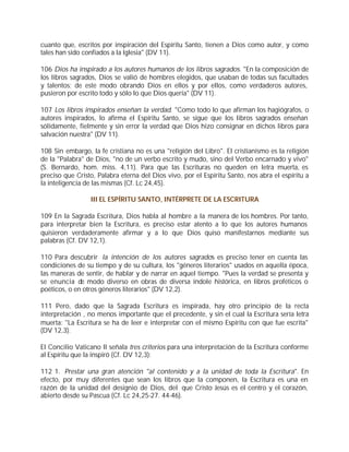 cuanto que, escritos por inspiración del Espíritu Santo, tienen a Dios como autor, y como
tales han sido confiados a la Iglesia" (DV 11).

106 Dios ha inspirado a los autores humanos de los libros sagrados. "En la composición de
los libros sagrados, Dios se valió de hombres elegidos, que usaban de todas sus facultades
y talentos; de este modo obrando Dios en ellos y por ellos, como verdaderos autores,
pusieron por escrito todo y sólo lo que Dios quería" (DV 11).

107 Los libros inspirados enseñan la verdad. "Como todo lo que afirman los hagiógrafos, o
autores inspirados, lo afirma el Espíritu Santo, se sigue que los libros sagrados enseñan
sólidamente, fielmente y sin error la verdad que Dios hizo consignar en dichos libros para
salvación nuestra" (DV 11).

108 Sin embargo, la fe cristiana no es una "religión del Libro". El cristianismo es la religión
de la "Palabra" de Dios, "no de un verbo escrito y mudo, sino del Verbo encarnado y vivo"
(S. Bernardo, hom. miss. 4,11). Para que las Escrituras no queden en letra muerta, es
preciso que Cristo, Palabra eterna del Dios vivo, por el Espíritu Santo, nos abra el espíritu a
la inteligencia de las mismas (Cf. Lc 24,45).

                 III EL ESPÍRITU SANTO, INTÉRPRETE DE LA ESCRITURA

109 En la Sagrada Escritura, Dios habla al hombre a la manera de los hombres. Por tanto,
para interpretar bien la Escritura, es preciso estar atento a lo que los autores humanos
quisieron verdaderamente afirmar y a lo que Dios quiso manifestarnos mediante sus
palabras (Cf. DV 12,1).

110 Para descubrir la intención de los autores sagrados es preciso tener en cuenta las
condiciones de su tiempo y de su cultura, los "géneros literarios" usados en aquella época,
las maneras de sentir, de hablar y de narrar en aquel tiempo. "Pues la verdad se presenta y
se enuncia de modo diverso en obras de diversa índole histórica, en libros proféticos o
poéticos, o en otros géneros literarios" (DV 12,2).

111 Pero, dado que la Sagrada Escritura es inspirada, hay otro principio de la recta
interpretación , no menos importante que el precedente, y sin el cual la Escritura sería letra
muerta: "La Escritura se ha de leer e interpretar con el mismo Espíritu con que fue escrita"
(DV 12,3).

El Concilio Vaticano II señala tres criterios para una interpretación de la Escritura conforme
al Espíritu que la inspiró (Cf. DV 12,3):

112 1. Prestar una gran atención "al contenido y a la unidad de toda la Escritura". En
efecto, por muy diferentes que sean los libros que la componen, la Escritura es una en
razón de la unidad del designio de Dios, del que Cristo Jesús es el centro y el corazón,
abierto desde su Pascua (Cf. Lc 24,25-27. 44-46).
 