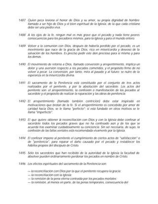 1487 Quien peca lesiona el honor de Dios y su amor, su propia dignidad de hombre
     llamado a ser hijo de Dios y el bien espiritual de la Iglesia, de la que cada cristiano
     debe ser una piedra viva.

1488 A los ojos de la fe, ningún mal es más grave que el pecado y nada tiene peores
     consecuencias para los pecadores mismos, para la Iglesia y para el mundo entero.

1489 Volver a la comunión con Dios, después de haberla perdido por el pecado, es un
     movimiento que nace de la gracia de Dios, rico en misericordia y deseoso de la
     salvación de los hombres. Es preciso pedir este don precioso para sí mismo y para
     los demás.

1490 El movimiento de retorno a Dios, llamado conversión y arrepentimiento, implica un
     dolor y una aversión respecto a los pecados cometidos, y el propósito firme de no
     volver a pecar. La conversión, por tanto, mira al pasado y al futuro; se nutre de la
     esperanza en la misericordia divina.

1491 El sacramento de la Penitencia está constituido por el conjunto de tres actos
     realizados por el penitente, y por la absolución del sacerdote. Los actos del
     penitente son: el arrepentimiento, la confesión o manifestación de los pecados al
     sacerdote y el propósito de realizar la reparación y las obras de penitencia.

1492 El arrepentimiento (llamado también contrición) debe estar inspirado en
     motivaciones que brotan de la fe. Si el arrepentimiento es concebido por amor de
     caridad hacia Dios, se le llama "perfecto"; si está fundado en otros motivos se le
     llama "imperfecto".

1493 El que quiere obtener la reconciliación con Dios y con la Iglesia debe confesar al
     sacerdote todos los pecados graves que no ha confesado aún y de los que se
     acuerda tras examinar cuidadosamente su conciencia. Sin ser necesaria, de suyo, la
     confesión de las faltas veniales está recomendada vivamente por la Iglesia.

1494 El confesor impone al penitente el cumplimiento de ciertos actos de "satisfacción" o
     de "penitencia", para reparar el daño causado por el pecado y restablecer los
     hábitos propios del discípulo de Cristo.

1495 Sólo los sacerdotes que han recibido de la autoridad de la Iglesia la facultad de
     absolver pueden ordinariamente perdonar los pecados en nombre de Cristo.

1496 Los efectos espirituales del sacramento de la Penitencia son:

      — la reconciliación con Dios por la que el penitente recupera la gracia;
      — la reconciliación con la Iglesia;
      — la remisión de la pena eterna contraída por los pecados mortales;
      — la remisión, al menos en parte, de las penas temporales, consecuencia del
 