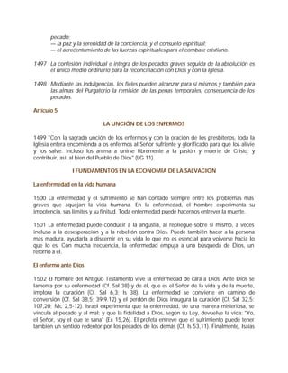 pecado;
       — la paz y la serenidad de la conciencia, y el consuelo espiritual;
       — el acrecentamiento de las fuerzas espirituales para el combate cristiano.

1497 La confesión individual e integra de los pecados graves seguida de la absolución es
     el único medio ordinario para la reconciliación con Dios y con la Iglesia.

1498 Mediante las indulgencias, los fieles pueden alcanzar para sí mismos y también para
     las almas del Purgatorio la remisión de las penas temporales, consecuencia de los
     pecados.

Artículo 5

                             LA UNCIÓN DE LOS ENFERMOS

1499 "Con la sagrada unción de los enfermos y con la oración de los presbíteros, toda la
Iglesia entera encomienda a os enfermos al Señor sufriente y glorificado para que los alivie
y los salve. Incluso los anima a unirse libremente a la pasión y muerte de Cristo; y
contribuir, así, al bien del Pueblo de Dios" (LG 11).

                I FUNDAMENTOS EN LA ECONOMÍA DE LA SALVACIÓN

La enfermedad en la vida humana

1500 La enfermedad y el sufrimiento se han contado siempre entre los problemas más
graves que aquejan la vida humana. En la enfermedad, el hombre experimenta su
impotencia, sus límites y su finitud. Toda enfermedad puede hacernos entrever la muerte.

1501 La enfermedad puede conducir a la angustia, al repliegue sobre sí mismo, a veces
incluso a la desesperación y a la rebelión contra Dios. Puede también hacer a la persona
más madura, ayudarla a discernir en su vida lo que no es esencial para volverse hacia lo
que lo es. Con mucha frecuencia, la enfermedad empuja a una búsqueda de Dios, un
retorno a él.

El enfermo ante Dios

1502 El hombre del Antiguo Testamento vive la enfermedad de cara a Dios. Ante Dios se
lamenta por su enfermedad (Cf. Sal 38) y de él, que es el Señor de la vida y de la muerte,
implora la curación (Cf. Sal 6,3; Is 38). La enfermedad se convierte en camino de
conversión (Cf. Sal 38,5; 39,9.12) y el perdón de Dios inaugura la curación (Cf. Sal 32,5;
107,20; Mc 2,5-12). Israel experimenta que la enfermedad, de una manera misteriosa, se
vincula al pecado y al mal; y que la fidelidad a Dios, según su Ley, devuelve la vida: "Yo,
el Señor, soy el que te sana" (Ex 15,26). El profeta entreve que el sufrimiento puede tener
también un sentido redentor por los pecados de los demás (Cf. Is 53,11). Finalmente, Isaías
 