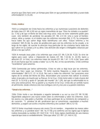 anuncia que Dios hará venir un tiempo para Sión en que perdonará toda falta y curará toda
enfermedad (Cf. Is 33,24).



Cristo, médico

1503 La compasión de Cristo hacia los enfermos y sus numerosas curaciones de dolientes
de toda clase (Cf. Mt 4,24) son un signo maravilloso de que "Dios ha visitado a su pueblo"
(Lc 7,16) y de que el Reino de Dios está muy cerca. Jesús no tiene solamente poder para
curar, sino también de perdonar los pecados (Cf. Mc 2,5-12): vino a curar al hombre
entero, alma y cuerpo; es el médico que los enfermos necesitan (Mc 2,17). Su compasión
hacia todos los que sufren llega hasta identificarse con ellos: "Estuve enfermo y me
visitasteis" (Mt 25,36). Su amor de predilección para con los enfermos no ha cesado, a lo
largo de los siglos, de suscitar la atención muy particular de los cristianos hacia todos los
que sufren en su cuerpo y en su alma. Esta atención dio origen a infatigables esfuerzos por
aliviar a los que sufren.

1504 A menudo Jesús pide a los enfermos que crean (Cf. Mc 5,34.36; 9,23). Se sirve de
signos para curar: saliva e imposición de manos (Cf. Mc 7,32-36; 8, 22-25), barro y
ablución (Cf. Jn 9,6s). Los enfermos tratan de tocarlo (Cf. Mc 1,41; 3,10; 6,56) "pues salía
de él una fuerza que los curaba a todos" (Lc 6,19). Así, en los sacramentos, Cristo continúa
"tocándonos" para sanarnos.

1505 Conmovido por tantos sufrimientos, Cristo no sólo se deja tocar por los enfermos,
sino que hace suyas sus miserias: "Él tomó nuestras flaquezas y cargó con nuestras
enfermedades" (Mt 8,17; Cf. Is 53,4). No curó a todos los enfermos. Sus curaciones eran
signos de la venida del Reino de Dios. Anunciaban una curación más radical: la victoria
sobre el pecado y la muerte por su Pascua. En la Cruz, Cristo tomó sobre sí todo el peso del
mal (Cf. Is 53,4-6) y quitó el "pecado del mundo" (Jn 1,29), del que la enfermedad no es
sino una consecuencia. Por su pasión y su muerte en la Cruz, Cristo dio un sentido nuevo
al sufrimiento: desde entonces éste nos configura con él y nos une a su pasión redentora.

“Sanad a los enfermos...”

1506 Cristo invita a sus discípulos a seguirle tomando a su vez su cruz (Cf. Mt 10,38).
Siguiéndole adquieren una nueva visión sobre la enfermedad y sobre los enfermos. Jesús
los asocia a su vida pobre y humilde. Les hace participar de su ministerio de compasión y
de curación: "Y, yéndose de allí, predicaron que se convirtieran; expulsaban a muchos
demonios, y ungían con aceite a muchos enfermos y los curaban" (Mc 6,12-13).

1507 El Señor resucitado renueva este envío ("En mi nombre... impondrán las manos sobre
los enfermos y se pondrán bien"; Mc 16,17-18) y lo confirma con los signos que la Iglesia
realiza invocando su nombre (Cf. Hch 9,34; 14,3). Estos signos manifiestan de una manera
especial que Jesús es verdaderamente "Dios que salva" (Cf. Mt 1,21; Hch 4,12).
 