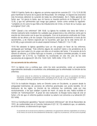1508 El Espíritu Santo da a algunos un carisma especial de curación (Cf. 1 Co 12,9.28.30)
para manifestar la fuerza de la gracia del Resucitado. Sin embargo, ni siquiera las oraciones
más fervorosas obtienen la curación de todas las enfermedades. Así S. Pablo aprende del
Señor que "mi gracia te basta, que mi fuerza se muestra perfecta en la flaqueza" (2 Co
12,9), y que los sufrimientos que tengo que padecer, tienen como sentido lo siguiente:
"completo en mi carne lo que falta a las tribulaciones de Cristo, en favor de su Cuerpo, que
es la Iglesia" (Col 1,24).

1509 "¡Sanad a los enfermos!" (Mt 10,8). La Iglesia ha recibido esta tarea del Señor e
intenta realizarla tanto mediante los cuidados que proporciona a los enfermos como por la
oración de intercesión con la que los acompaña. Cree en la presencia vivificante de Cristo,
médico de las almas y de los cuerpos. Esta presencia actúa particularmente a través de los
sacramentos, y de manera especial por la Eucaristía, pan que da la vida eterna (Cf. Jn
6,54.58) y cuya conexión con la salud corporal insinúa S. Pablo (Cf. 1 Co 11,30).

1510 No obstante la Iglesia apostólica tuvo un rito propio en favor de los enfermos,
atestiguado por Santiago: "Está enfermo alguno de vosotros? Llame a los presbíteros de la
Iglesia, que oren sobre él y le unjan con óleo en el nombre del Señor. Y la oración de la fe
salvará al enfermo, y el Señor hará que se levante, y si hubiera cometido pecados, le serán
perdonados" (St 5,14-15). La Tradición ha reconocido en este rito uno de los siete
sacramentos de la Iglesia (Cf. DS 216; 1324-1325; 1695-1696; 1716-1717).

Un sacramento de los enfermos

1511 La Iglesia cree y confiesa que, entre los siete sacramentos, existe un sacramento
especialmente destinado a reconfortar a los atribulados por la enfermedad: la Unción de los
enfermos:

      Esta unción santa de los enfermos fue instituida por Cristo nuestro Señor como un sacramento del Nuevo
      Testamento, verdadero y propiamente dicho, insinuado por Mc (Cf. Mc 6,13), y recomendado a los fieles y
      promulgado por Santiago, apóstol y hermano del Señor [Cf. St 5,14-15] (Cc. de Trento: DS 1695).


1512 En la tradición litúrgica, tanto en Oriente como en Occidente, se poseen desde la
antigüedad testimonios de unciones de enfermos practicadas con aceite bendito. En el
transcurso de los siglos, la Unción de los enfermos fue conferida, cada vez más
exclusivamente, a los que estaban a punto de morir. A causa de esto, había recibido el
nombre de "Extremaunción". A pesar de esta evolución, la liturgia nunca dejó de orar al
Señor a fin de que el enfermo pudiera recobrar su salud si así convenía a su salvación (Cf.
DS 1696).

1513 La Constitución apostólica "Sacram Unctionem Infirmorum" del 30 de Noviembre de
1972, de conformidad con el Concilio Vaticano II (Cf. SC 73) estableció que, en adelante,
en el rito romano, se observara lo que sigue:

      El sacramento de la Unción de los enfermos se administra a los gravemente enfermos ungiéndolos en la frente y
      en las manos con aceite de oliva debidamente bendecido o, según las circunstancias, con otro aceite de plantas,
 