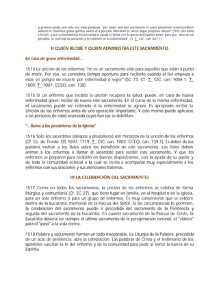 y pronunciando una sola vez estas palabras: "per istam sanctam unctionem et suam piissimam misericordiam
       adiuvet te Dominus gratia spiritus sancti ut a peccatis liberatum te salvet atque propitius allevet" ("Por esta santa
       Unción, y por su bondadosa misericordia te ayude el Señor con la gracia del Espíritu Santo, para que, libre de tus
       pecados, te conceda la salvación y te conforte en tu enfermedad", Cf. ? CIC, can. 847,1).


                II QUIÉN RECIBE Y QUIÉN ADMINISTRA ESTE SACRAMENTO

En caso de grave enfermedad...

1514 La unción de los enfermos "no es un sacramento sólo para aquellos que están a punto
de morir. Por eso, se considera tiempo oportuno para recibirlo cuando el fiel empieza a
estar en peligro de muerte por enfermedad o vejez" (SC 73; Cf. ? CIC, can. 1004,1; ?
1005; ? 1007; CCEO, can. 738).

1515 Si un enfermo que recibió la unción recupera la salud, puede, en caso de nueva
enfermedad grave, recibir de nuevo este sacramento. En el curso de la misma enfermedad,
el sacramento puede ser reiterado si la enfermedad se agrava. Es apropiado recibir la
Unción de los enfermos antes de una operación importante. Y esto mismo puede aplicarse
a las personas de edad avanzada cuyas fuerzas se debilitan.

"...llame a los presbíteros de la Iglesia"

1516 Solo los sacerdotes (obispos y presbíteros) son ministros de la unción de los enfermos
(Cf. Cc. de Trento: DS 1697; 1719; ? CIC, can. 1003; CCEO. can. 739,1). Es deber de los
pastores instruir a los fieles sobre los beneficios de este sacramento. Los fieles deben
animar a los enfermos a llamar al sacerdote para recibir este sacramento. Y que los
enfermos se preparen para recibirlo en buenas disposiciones, con la ayuda de su pastor y
de toda la comunidad eclesial a la cual se invita a acompañar muy especialmente a los
enfermos con sus oraciones y sus atenciones fraternas.

                               III LA CELEBRACIÓN DEL SACRAMENTO

1517 Como en todos los sacramentos, la unción de los enfermos se celebra de forma
litúrgica y comunitaria (Cf. SC 27), que tiene lugar en familia, en el hospital o en la iglesia,
para un solo enfermo o para un grupo de enfermos. Es muy conveniente que se celebre
dentro de la Eucaristía, memorial de la Pascua del Señor. Si las circunstancias lo permiten,
la celebración del sacramento puede ir precedida del sacramento de la Penitencia y
seguida del sacramento de la Eucaristía. En cuanto sacramento de la Pascua de Cristo, la
Eucaristía debería ser siempre el último sacramento de la peregrinación terrenal, el "viático"
para el "paso" a la vida eterna.

1518 Palabra y sacramento forman un todo inseparable. La Liturgia de la Palabra, precedida
de un acto de penitencia, abre la celebración. Las palabras de Cristo y el testimonio de los
apóstoles suscitan la fe del enfermo y de la comunidad para pedir al Señor la fuerza de su
Espíritu.
 