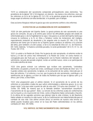 1519 La celebración del sacramento comprende principalmente estos elementos: "los
presbíteros de la Iglesia" (St 5,14) imponen -en silencio - las manos a los enfermos; oran por
los enfermos en la fe de la Iglesia (Cf. St 5,15); es la epíclesis propia de este sacramento;
luego ungen al enfermo con óleo bendecido, si es posible, por el obispo.

Estas acciones litúrgicas indican la gracia que este sacramento confiere a los enfermos.

                IV EFECTOS DE LA CELEBRACIÓN DE ESTE SACRAMENTO

1520 Un don particular del Espíritu Santo. La gracia primera de este sacramento es una
gracia de consuelo, de paz y de ánimo para vencer las dificultades propias del estado de
enfermedad grave o de la fragilidad de la vejez. Esta gracia es un don del Espíritu Santo que
renueva la confianza y la fe en Dios y fortalece contra las tentaciones del maligno,
especialmente tentación de desaliento y de angustia ante la muerte (Cf. Hb 2,15). Esta
asistencia del Señor por la fuerza de su Espíritu quiere conducir al enfermo a la curación
del alma, pero también a la del cuerpo, si tal es la voluntad de Dios (Cf. Cc. de Florencia:
DS 1325). Además, "si hubiera cometido pecados, le serán perdonados" (St 5,15; Cf. Cc. de
Trento: DS 1717).

1521 La unión a la Pasión de Cristo. Por la gracia de este sacramento, el enfermo recibe la
fuerza y el don de unirse más íntimamente a la Pasión de Cristo: en cierta manera es
consagrado para dar fruto por su configuración con la Pasión redentora del Salvador. El
sufrimiento, secuela del pecado original, recibe un sentido nuevo, viene a ser participación
en la obra salvífica de Jesús.

1522 Una gracia eclesial. Los enfermos que reciben este sacramento, "uniéndose
libremente a la pasión y muerte de Cristo, contribuyen al bien del Pueblo de Dios" (LG 11).
Cuando celebra este sacramento, la Iglesia, en la comunión de los santos, intercede por el
bien del enfermo. Y el enfermo, a su vez, por la gracia de este sacramento, contribuye a la
santificación de la Iglesia y al bien de todos los hombres por los que la Iglesia sufre y se
ofrece, por Cristo, a Dios Padre.

1523 Una preparación para el último tránsito. Si el sacramento de la unción de los
enfermos es concedido a todos los que sufren enfermedades y dolencias graves, lo es con
mayor razón "a los que están a punto de salir de esta vida" ("in exitu viae constituti"; Cc. de
Trento: DS 1698), de manera que se la llamado también "sacramentum exeuntium"
("sacramento de los que parten", Ibíd.). La Unción de los enfermos acaba de conformarnos
con la muerte y a la resurrección de Cristo, como el Bautismo había comenzado a hacerlo.
Es la última de las sagradas unciones que jalonan toda la vida cristiana; la del Bautismo
había sellado en nosotros la vida nueva; la de la Confirmación nos había fortalecido para el
combate de esta vida. Esta última unción ofrece al término de nuestra vida terrena un
sólido puente levadizo para entrar en la Casa del Padre defendiéndose en los últimos
combates (Cf. Ibíd.: DS 1694).

                 V EL VIÁTICO, ÚLTIMO SACRAMENTO DEL CRISTIANO
 