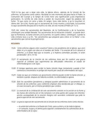 1524 A los que van a dejar esta vida, la Iglesia ofrece, además de la Unción de los
enfermos, la Eucaristía como viático. Recibida en este momento del paso hacia el Padre, la
Comunión del Cuerpo y la Sangre de Cristo tiene una significación y una importancia
particulares. Es semilla de vida eterna y poder de resurrección, según las palabras del
Señor: "El que come mi carne y bebe mi sangre, tiene vida eterna, y yo le resucitaré el
último día" (Jn 6,54). Puesto que es sacramento de Cristo muerto y resucitado, la Eucaristía
es aquí sacramento del paso de la muerte a la vida, de este mundo al Padre (Jn 13,1).

1525 Así, como los sacramentos del Bautismo, de la Confirmación y de la Eucaristía
constituyen una unidad llamada "los sacramentos de la iniciación cristiana", se puede decir
que la Penitencia, la Santa Unción y la Eucaristía, en cuanto viático, constituyen, cuando la
vida cristiana toca a su fin, "los sacramentos que preparan para entrar en la Patria" o los
sacramentos que cierran la peregrinación.

RESUMEN

1526 "¿Está enfermo alguno entre vosotros? Llame a los presbíteros de la Iglesia, que oren
     sobre él y le unjan con óleo en el nombre del Señor. Y la oración de la fe salvará al
     enfermo, y el Señor hará que se levante, y si hubiera cometidos pecados, le serán
     perdonados" (St 5,14-15).

1527 El sacramento de la Unción de los enfermos tiene por fin conferir una gracia
     especial al cristiano que experimenta las dificultades inherentes al estado de
     enfermedad grave o de vejez.

1528 El tiempo oportuno para recibir la Santa Unción llega ciertamente cuando el fiel
     comienza a encontrarse en peligro de muerte por causa de enfermedad o de vejez.

1529 Cada vez que un cristiano cae gravemente enfermo puede recibir la Santa Unción, y
     también cuando, después de haberla recibido, la enfermedad se agrava.

1530 Sólo los sacerdotes (presbíteros y obispos) pueden administrar el sacramento de la
     Unción de los enfermos; para conferirlo emplean óleo bendecido por el Obispo, o,
     en caso necesario, por el mismo presbítero que celebra.

1531 Lo esencial de la celebración de este sacramento consiste en la unción en la frente y
     las manos del enfermo (en el rito romano) o en otras partes del cuerpo (en Oriente),
     unción acompañada de la oración litúrgica del sacerdote celebrante que pide la
     gracia especial de este sacramento.

1532 La gracia especial del sacramento de la Unción de los enfermos tiene como efectos:

      — la unión del enfermo a la Pasión de Cristo, para su bien y el de toda la Iglesia;
      — el consuelo, la paz y el ánimo para soportar cristianamente los sufrimientos de la
      enfermedad o de la vejez;
 