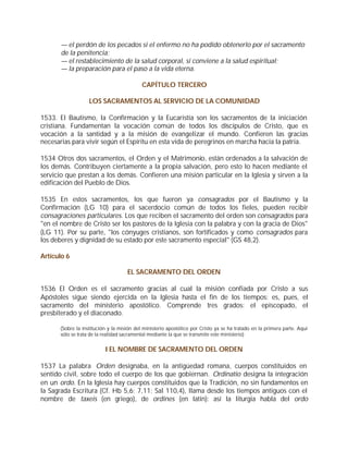 — el perdón de los pecados si el enfermo no ha podido obtenerlo por el sacramento
       de la penitencia;
       — el restablecimiento de la salud corporal, si conviene a la salud espiritual;
       — la preparación para el paso a la vida eterna.

                                            CAPÍTULO TERCERO

                    LOS SACRAMENTOS AL SERVICIO DE LA COMUNIDAD

1533. El Bautismo, la Confirmación y la Eucaristía son los sacramentos de la iniciación
cristiana. Fundamentan la vocación común de todos los discípulos de Cristo, que es
vocación a la santidad y a la misión de evangelizar el mundo. Confieren las gracias
necesarias para vivir según el Espíritu en esta vida de peregrinos en marcha hacia la patria.

1534 Otros dos sacramentos, el Orden y el Matrimonio, están ordenados a la salvación de
los demás. Contribuyen ciertamente a la propia salvación, pero esto lo hacen mediante el
servicio que prestan a los demás. Confieren una misión particular en la Iglesia y sirven a la
edificación del Pueblo de Dios.

1535 En estos sacramentos, los que fueron ya consagrados por el Bautismo y la
Confirmación (LG 10) para el sacerdocio común de todos los fieles, pueden recibir
consagraciones particulares. Los que reciben el sacramento del orden son consagrados para
"en el nombre de Cristo ser los pastores de la Iglesia con la palabra y con la gracia de Dios"
(LG 11). Por su parte, "los cónyuges cristianos, son fortificados y como consagrados para
los deberes y dignidad de su estado por este sacramento especial" (GS 48,2).

Artículo 6

                                     EL SACRAMENTO DEL ORDEN

1536 El Orden es el sacramento gracias al cual la misión confiada por Cristo a sus
Apóstoles sigue siendo ejercida en la Iglesia hasta el fin de los tiempos: es, pues, el
sacramento del ministerio apostólico. Comprende tres grados: el episcopado, el
presbiterado y el diaconado.

       (Sobre la institución y la misión del ministerio apostólico por Cristo ya se ha tratado en la primera parte. Aquí
       sólo se trata de la realidad sacramental mediante la que se transmite este ministerio)


                           I EL NOMBRE DE SACRAMENTO DEL ORDEN

1537 La palabra Orden designaba, en la antigüedad romana, cuerpos constituidos en
sentido civil, sobre todo el cuerpo de los que gobiernan. Ordinatio designa la integración
en un ordo. En la Iglesia hay cuerpos constituidos que la Tradición, no sin fundamentos en
la Sagrada Escritura (Cf. Hb 5,6; 7,11; Sal 110,4), llama desde los tiempos antiguos con el
nombre de taxeis (en griego), de ordines (en latín): así la liturgia habla del ordo
 
