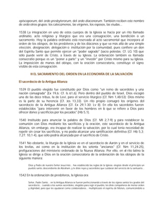 episcoporum, del ordo presbyterorum, del ordo diaconorum. También reciben este nombre
de ordo otros grupos: los catecúmenos, las vírgenes, los esposos, las viudas...

1538 La integración en uno de estos cuerpos de la Iglesia se hacía por un rito llamado
ordinatio, acto religioso y litúrgico que era una consagración, una bendición o un
sacramento. Hoy la palabra ordinatio está reservada al acto sacramental que incorpora al
orden de los obispos, de los presbíteros y de los diáconos y que va más allá de una simple
elección, designación, delegación o institución por la comunidad, pues confiere un don
del Espíritu Santo que permite ejercer un "poder sagrado" (sacra potestas; Cf. LG 10) que
sólo puede venir de Cristo, a través de su Iglesia. La ordenación también es llamada
consecratio porque es un "poner a parte" y un "investir" por Cristo mismo para su Iglesia.
La imposición de manos del obispo, con la oración consecratoria, constituye el signo
visible de esta consagración.

         II EL SACRAMENTO DEL ORDEN EN LA ECONOMÍA DE LA SALVACIÓN

El sacerdocio de la Antigua Alianza

1539 El pueblo elegido fue constituido por Dios como "un reino de sacerdotes y una
nación consagrada" (Ex 19,6; Cf. Is 61,6). Pero dentro del pueblo de Israel, Dios escogió
una de las doce tribus, la de Leví, para el servicio litúrgico (Cf. Nm 1,48-53); Dios mismo
es la parte de su herencia (Cf. Jos 13,33). Un rito propio consagró los orígenes del
sacerdocio de la Antigua Alianza (Cf. Ex 29,1-30; Lv 8). En ella los sacerdotes fueron
establecidos "para intervenir en favor de los hombres en l que se refiere a Dios para
                                                                o
ofrecer dones y sacrificios por los pecados" (Hb 5,1).

1540 Instituido para anunciar la palabra de Dios (Cf. Ml 2,7-9) y para restablecer la
comunión con Dios mediante los sacrificios y la oración, este sacerdocio de la Antigua
Alianza, sin embargo, era incapaz de realizar la salvación, por lo cual tenía necesidad de
repetir sin cesar los sacrificios, y no podía alcanzar una santificación definitiva (Cf. Hb 5,3;
7,27; 10,1-4), que sólo podría alcanzada por el sacrificio de Cristo.

1541 No obstante, la liturgia de la Iglesia ve en el sacerdocio de Aarón y en el servicio de
los levitas, así como en la institución de los setenta "ancianos" (Cf. Nm 11,24-25),
prefiguraciones del ministerio ordenado de la Nueva Alianza. Por ello, en el rito latino la
Iglesia se dirige a Dios en la oración consecratoria de la ordenación de los obispos de la
siguiente manera:

       Dios y Padre de nuestro Señor Jesucristo... has establecido las reglas de la Iglesia: elegiste desde el principio un
       pueblo santo, descendiente de Abraham, y le diste reyes y sacerdotes que cuidaran del servicio de tu santuario...


1542 En la ordenación de presbíteros, la Iglesia ora:

       Señor, Padre Santo... en la Antigua Alianza se fueron perfeccionando a través de los signos santos los grados del
       sacerdocio... cuando a los sumos sacerdotes, elegidos para regir el pueblo, les diste compañeros de menor orden
       y dignidad, para que les ayudaran como colaboradores... multiplicaste el espíritu de Moisés, comunicándolo a
 