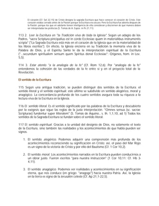 El corazón (Cf. Sal 22,15) de Cristo designa la sagrada Escritura que hace conocer el corazón de Cristo. Este
       corazón estaba cerrado antes de la Pasión porque la Escritura era oscura. Pero la Escritura fue abierta después de
       la Pasión, porque los que en adelante tienen inteligencia de ella consideran y disciernen de qué manera deben
       ser interpretadas las profecías (S. Tomás de A. Expos. in Ps 21,11).


113 2. Leer la Escritura en "la Tradición viva de toda la Iglesia". Según un adagio de los
Padres, "sacra Scriptura pincipalius est in corde Ecclesiae quam in materialibus instrumentis
scripta" ("La Sagrada Escritura está más en el corazón de la Iglesia que en la materialidad de
los libros escritos"). En efecto, la Iglesia encierra en su Tradición la memoria viva de la
Palabra de Dios, y el Espíritu Santo le da la interpretación espiritual de la Escritura
("...secundum spiritualem sensum quem Spiritus donat Ecclesiae": Orígenes, hom. in Lev.
5,5).

114 3. Estar atento "a la analogía de la fe" (Cf. Rom 12,6). Por "analogía de la fe"
entendemos la cohesión de las verdades de la fe entre sí y en el proyecto total de la
Revelación.

El sentido de la Escritura

115 Según una antigua tradición, se pueden distinguir dos sentidos de la Escritura: el
sentido literal y el sentido espiritual; este último se subdivide en sentido alegórico, moral y
anagógico. La concordancia profunda de los cuatro sentidos asegura toda su riqueza a la
lectura viva de la Escritura en la Iglesia.

116 El sentido literal. Es el sentido significado por las palabras de la Escritura y descubierto
por la exégesis que sigue las reglas de la justa interpretación. "Omnes sensus (sc. sacrae
Scripturae) fundentur super litteralem" (S. Tomás de Aquino., s. th. 1,1,10, ad 1) Todos los
sentidos de la Sagrada Escritura se fundan sobre el sentido literal.

117 El sentido espiritual. Gracias a la unidad del designio de Dios, no solamente el texto
de la Escritura, sino también las realidades y los acontecimientos de que habla pueden ser
signos.

   1. El sentido alegórico. Podemos adquirir una comprensión más profunda de los
      acontecimientos reconociendo su significación en Cristo; así, el paso del Mar Rojo
      es un signo de la victoria de Cristo y por ello del Bautismo (Cf. 1 Cor 10,2).

   2. El sentido moral. Los acontecimientos narrados en la Escritura pueden conducirnos a
      un obrar justo. Fueron escritos "para nuestra instrucción" (1 Cor 10,11; Cf. Hb 3-
      4,11).

   3. El sentido anagógico. Podemos ver realidades y acontecimientos en su significación
      eterna, que nos conduce (en griego: "anagoge") hacia nuestra Patria. Así, la Iglesia
      en la tierra es signo de la Jerusalén celeste (Cf. Ap 21,1-22,5).
 