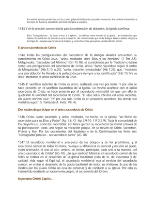 los setenta varones prudentes con los cuales gobernó fácilmente un pueblo numeroso. Así también transmitiste a
       los hijos de Aarón la abundante plenitud otorgada a su padre.


1543 Y en la oración consecratoria para la ordenación de diáconos, la Iglesia confiesa:

       Dios Todopoderoso... tú haces crecer a la Iglesia... la edificas como templo de tu gloria... así estableciste que
       hubiera tres órdenes de ministros para tu servicio, del mismo modo que en la Antigua Alianza habías elegido a
       los hijos de Leví para que sirvieran al templo, y, como herencia, poseyeran una bendición eterna.


El único sacerdocio de Cristo

1544 Todas las prefiguraciones del sacerdocio de la Antigua Alianza encuentran su
cumplimiento en Cristo Jesús, "único mediador entre Dios y los hombres" (1 Tm 2,5).
Melquisedec, "sacerdote del Altísimo" (Gn 14,18), es considerado por la Tradición cristiana
como una prefiguración del sacerdocio de Cristo, único "Sumo Sacerdote según el orden
de Melquisedec" (Hb 5,10; 6,20), "santo, inocente, inmaculado" (Hb 7,26), que, "mediante
una sola oblación ha llevado a la perfección para siempre a los santificados" (Hb 10,14), es
decir, mediante el único sacrificio de su Cruz.

1545 El sacrificio redentor de Cristo es único, realizado una vez por todas. Y por esto se
hace presente en el sacrificio eucarístico de la Iglesia. Lo mismo acontece con el único
sacerdocio de Cristo: se hace presente por el sacerdocio ministerial sin que con ello se
quebrante la unicidad del sacerdocio de Cristo: "Et ideo solus Christus est verus sacerdos,
alii autem ministri eius" ("Y por eso sólo Cristo es el verdadero sacerdote; los demás son
ministros suyos", S. Tomás de A. Hebr. VII, 4).

Dos modos de participar en el único sacerdocio de Cristo

1546 Cristo, sumo sacerdote y único mediador, ha hecho de la Iglesia "un Reino de
sacerdotes para su Dios y Padre" (Ap 1,6; Cf. Ap 5,9-10; 1 P 2,5.9). Toda la comunidad de
los creyentes es, como tal, sacerdotal. Los fieles ejercen su sacerdocio bautismal a través de
su participación, cada uno según su vocación propia, en la misión de Cristo, Sacerdote,
Profeta y Rey. Por los sacramentos del Bautismo y de la Confirmación los fieles son
"consagrados para ser... un sacerdocio santo" (LG 10)

1547 El sacerdocio ministerial o jerárquico de los obispos y de los presbíteros, y el
sacerdocio común de todos los fieles, "aunque su diferencia es esencial y no sólo en grado,
están ordenados el uno al otro; ambos, en efecto, participan, cada uno a su manera, del
único sacerdocio de Cristo" (LG 10). ¿En qué sentido? Mientras el sacerdocio común de los
fieles se realiza en el desarrollo de la gracia bautismal (vida de fe, de esperanza y de
caridad, vida según el Espíritu), el sacerdocio ministerial está al servicio del sacerdocio
común, en orden al desarrollo de la gracia bautismal de todos los cristianos. Es uno de los
medios por los cuales Cristo no cesa de construir y de conducir a su Iglesia. Por esto es
transmitido mediante un sacramento propio, el sacramento del Orden.

In persona Christi Capitis...
 