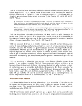 1548 En el servicio eclesial del ministro ordenado es Cristo mismo quien está presente a su
Iglesia como Cabeza de su cuerpo, Pastor de su rebaño, sumo sacerdote del sacrificio
redentor, Maestro de la Verdad. Es lo que la Iglesia expresa al decir que el sacerdote, en
virtud del sacramento del Orden, actúa "in persona Christi Capitis" (Cf. LG 10; 28; SC 33;
CD 11; PO 2,6):

      El ministro posee en verdad el papel del mismo Sacerdote, Cristo Jesús. Si, ciertamente, aquel es asimilado al
      Sumo Sacerdote, por la consagración sacerdotal recibida, goza de la facultad de actuar por el poder de Cristo
      mismo a quien representa (virtute ac persona ipsius Christi) (Pío XII, enc. Mediator Dei)

      "Christus est fons totius sacerdotii; nan sacerdos legalis erat figura ipsius, sacerdos autem novae legis in persona
      ipsius operatur" ("Cristo es la fuente de todo sacerdocio, pues el sacerdote de la antigua ley era figura de ÉL, y el
      sacerdote de la nueva ley actúa en representación suya" (S. Tomás de A., s.th. 3, 22, 4).


1549 Por el ministerio ordenado, especialmente por el de los obispos y los presbíteros, la
presencia de Cristo como cabeza de la Iglesia se hace visible en medio de la comunidad de
los creyentes. Según la bella expresión de San Ignacio de Antioquía, el obispo es typos tou
Patros, es imagen viva de Dios Padre (Trall. 3,1; Cf. Magn. 6,1).

1550 Esta presencia de Cristo en el ministro no debe ser entendida como si éste estuviese
exento de todas las flaquezas humanas, del afán de poder, de errores, es decir del pecado.
No todos los actos del ministro son garantizados de la misma manera por la fuerza del
Espíritu Santo. Mientras que en los sacramentos esta garantía es dada de modo que ni
siquiera el pecado del ministro puede impedir el fruto de la gracia, existen muchos otros
actos en que la condición humana del ministro deja huellas que no son siempre el signo de
la fidelidad al evangelio y que pueden dañar por consiguiente a la fecundidad apostólica de
la Iglesia.

1551 Este sacerdocio es ministerial. "Esta Función, que el Señor confió a los pastores de su
pueblo, es un verdadero servicio" (LG 24). Está enteramente referido a Cristo y a los
hombres. Depende totalmente de Cristo y de su sacerdocio único, y fue instituido en favor
de los hombres y de la comunidad de la Iglesia. El sacramento del Orden comunica "un
poder sagrado", que no es otro que el de Cristo. El ejercicio de esta autoridad debe, por
tanto, medirse según el modelo de Cristo, que por amor se hizo el último y el servidor de
todos (Cf. Mc 10,43-45; 1 P 5,3). "El Señor dijo claramente que la atención prestada a su
rebaño era prueba de amor a él" (S. Juan Crisóstomo, sac. 2,4; Cf. Jn 21,15-17).

“En nombre de toda la Iglesia”

1552 El sacerdocio ministerial no tiene solamente por tarea representar a Cristo –Cabeza de
la Iglesia– ante la asamblea de los fieles, actúa también en nombre de toda la Iglesia
cuando presenta a Dios la oración de la Iglesia (Cf. SC 33) y sobre todo cuando ofrece el
sacrificio eucarístico (Cf. LG 10).

1553 "En nombre de toda la Iglesia", expresión que no quiere decir que los sacerdotes sean
los delegados de la comunidad. La oración y la ofrenda de la Iglesia son inseparables de la
 