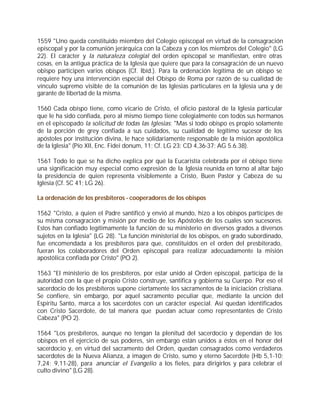 1559 "Uno queda constituido miembro del Colegio episcopal en virtud de la consagración
episcopal y por la comunión jerárquica con la Cabeza y con los miembros del Colegio" (LG
22). El carácter y la naturaleza colegial del orden episcopal se manifiestan, entre otras
cosas, en la antigua práctica de la Iglesia que quiere que para la consagración de un nuevo
obispo participen varios obispos (Cf. Ibíd.). Para la ordenación legítima de un obispo se
requiere hoy una intervención especial del Obispo de Roma por razón de su cualidad de
vínculo supremo visible de la comunión de las Iglesias particulares en la Iglesia una y de
garante de libertad de la misma.

1560 Cada obispo tiene, como vicario de Cristo, el oficio pastoral de la Iglesia particular
que le ha sido confiada, pero al mismo tiempo tiene colegialmente con todos sus hermanos
en el episcopado la solicitud de todas las Iglesias: "Mas si todo obispo es propio solamente
de la porción de grey confiada a sus cuidados, su cualidad de legítimo sucesor de los
apóstoles por institución divina, le hace solidariamente responsable de la misión apostólica
de la Iglesia" (Pío XII, Enc. Fidei donum, 11; Cf. LG 23; CD 4,36-37; AG 5.6.38).

1561 Todo lo que se ha dicho explica por qué la Eucaristía celebrada por el obispo tiene
una significación muy especial como expresión de la Iglesia reunida en torno al altar bajo
la presidencia de quien representa visiblemente a Cristo, Buen Pastor y Cabeza de su
Iglesia (Cf. SC 41; LG 26).

La ordenación de los presbíteros - cooperadores de los obispos

1562 "Cristo, a quien el Padre santificó y envió al mundo, hizo a los obispos partícipes de
su misma consagración y misión por medio de los Apóstoles de los cuales son sucesores.
Estos han confiado legítimamente la función de su ministerio en diversos grados a diversos
sujetos en la Iglesia" (LG 28). "La función ministerial de los obispos, en grado subordinado,
fue encomendada a los presbíteros para que, constituidos en el orden del presbiterado,
fueran los colaboradores del Orden episcopal para realizar adecuadamente la misión
apostólica confiada por Cristo" (PO 2).

1563 "El ministerio de los presbíteros, por estar unido al Orden episcopal, participa de la
autoridad con la que el propio Cristo construye, santifica y gobierna su Cuerpo. Por eso el
sacerdocio de los presbíteros supone ciertamente los sacramentos de la iniciación cristiana.
Se confiere, sin embargo, por aquel sacramento peculiar que, mediante la unción del
Espíritu Santo, marca a los sacerdotes con un carácter especial. Así quedan identificados
con Cristo Sacerdote, de tal manera que puedan actuar como representantes de Cristo
Cabeza" (PO 2).

1564 "Los presbíteros, aunque no tengan la plenitud del sacerdocio y dependan de los
obispos en el ejercicio de sus poderes, sin embargo están unidos a éstos en el honor del
sacerdocio y, en virtud del sacramento del Orden, quedan consagrados como verdaderos
sacerdotes de la Nueva Alianza, a imagen de Cristo, sumo y eterno Sacerdote (Hb 5,1-10;
7,24; 9,11-28), para anunciar el Evangelio a los fieles, para dirigirlos y para celebrar el
culto divino" (LG 28).
 