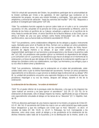 1565 En virtud del sacramento del Orden, los presbíteros participan de la universalidad de
la misión confiada por Cristo a los apóstoles. El don espiritual que recibieron en la
ordenación los prepara, no para una misión limitada y restringida, "sino para una misión
amplísima y universal de salvación `hasta los extremos del mundo”" (PO 10), "dispuestos a
predicar el evangelio por todas partes" (OT 20).

1566 "Su verdadera función sagrada la ejercen sobre todo en el culto o en la comunión
eucarística. En ella, actuando en la persona de Cristo y proclamando su Misterio, unen la
ofrenda de los fieles al sacrificio de su Cabeza; actualizan y aplican en el sacrificio de la
misa, hasta la venida del Señor, el único Sacrificio de la Nueva Alianza: el de Cristo, que se
ofrece al Padre de una vez para siempre como hostia inmaculada" (LG 28). De este
sacrificio único, saca su fuerza todo su ministerio sacerdotal (Cf. PO 2).

1567 "Los presbíteros, como colaboradores diligentes de los obispos y ayuda e instrumento
suyos, llamados para servir al Pueblo de Dios, forman con su obispo un único presbiterio,
dedicado a diversas tareas. En cada una de las comunidades locales de fieles hacen
presente de alguna manera a su obispo, al que están unidos con confianza y
magnanimidad; participan en sus funciones y preocupaciones y las llevan a la práctica cada
día" (LG 28). Los presbíteros sólo pueden ejercer su ministerio en dependencia del obispo
y en comunión con él. La promesa de obediencia que hacen al obispo en el momento de la
ordenación y el beso de paz del obispo al fin de la liturgia de la ordenación significa que el
obispo los considera como sus colaboradores, sus hijos, sus hermanos y sus amigos y que a
su vez ellos le deben amor y obediencia.

1568 "Los presbíteros, i stituidos por la ordenación en el orden del presbiterado, están
                         n
unidos todos entre sí por la íntima fraternidad del sacramento. Forman un único presbiterio
especialmente en la diócesis a cuyo servicio se dedican bajo la dirección de su obispo" (PO
8). La unidad del presbiterio encuentra una expresión litúrgica en la costumbre de que los
presbíteros impongan a su vez las manos, después del obispo, durante el rito de la
ordenación.

La ordenación de los diáconos, “en orden al ministerio”

1569 "En el grado inferior de la jerarquía están los diáconos, a los que se les imponen las
“para realizar un servicio y no para ejercer el sacerdocio”" (LG 29; Cf. CD 15). En la
ordenación al diaconado, sólo el obispo impone las manos, significando así que el diácono
está especialmente vinculado al obispo en las tareas de su "diaconía" (Cf. S. Hipólito, trad.
ap. 8).

1570 Los diáconos participan de una manera especial en la misión y la gracia de Cristo (Cf.
LG 41; AA 16). El sacramento del Orden los marco con un sello (carácter) que nadie puede
hacer desaparecer y que los configura con Cristo que se hizo "diácono", es decir, el
servidor de todos (Cf. Mc 10,45; Lc 22,27; S. Policarpo, Ep 5,2). Corresponde a los
diáconos, entre otras cosas, asistir al obispo y a los presbíteros en la celebración de los
divinos misterios sobre todo de la Eucaristía y en la distribución de la misma, asistir a la
 
