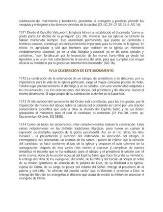 celebración del matrimonio y bendecirlo, proclamar el evangelio y predicar, presidir las
exequias y entregarse a los diversos servicios de la caridad (Cf. LG 29; Cf. SC 35,4; AG 16).

1571 Desde el Concilio Vaticano II, la Iglesia latina ha restablecido el diaconado "como un
grado particular dentro de la jerarquía" (LG 29), mientras que las Iglesias de Oriente lo
habían mantenido siempre. Este diaconado permanente, que puede ser conferido a
hombres casados, constituye un enriquecimiento importante para la misión de la Iglesia. En
efecto, es apropiado y útil que hombres que realizan en la Iglesia un ministerio
verdaderamente diaconal, ya en la vida litúrgica y pastoral, ya en las obras sociales y
caritativas, "sean fortalezcan por la imposición de las manos transmitida ya desde los
Apóstoles y se unan más estrechamente al servicio del altar, para que cumplan con mayor
eficacia su ministerio por la gracia sacramental del diaconado" (AG 16).

                       IV LA CELEBRACIÓN DE ESTE SACRAMENTO

1572 La celebración de la ordenación de un obispo, de presbíteros o de diáconos, por su
importancia para la vida de la Iglesia particular, exige el mayor concurso posible de fieles.
Tendrá lugar preferentemente el domingo y en la catedral, con una solemnidad adaptada a
las circunstancias. Las tres ordenaciones, del obispo, del presbítero y del diácono, tienen el
mismo dinamismo. El lugar propio de su celebración es dentro de la Eucaristía.

1573 El rito esencial del sacramento del Orden está constituido, para los tres grados, por la
imposición de manos del obispo sobre la cabeza del ordenando así como por una oración
consecratoria específica que pide a Dios la efusión del Espíritu Santo y de sus dones
apropiados al ministerio para el cual el candidato es ordenado (Cf. Pío XII, const. ap.
Sacramentum Ordinis, DS 3858).

1574 Como en todos los sacramentos, ritos complementarios rodean la celebración. Estos
varían notablemente en las distintas tradiciones litúrgicas, pero tienen en común la
expresión de múltiples aspectos de la gracia sacramental. Así, en el rito latino, los ritos
iniciales - la presentación y elección del ordenando, la alocución del obispo, el
interrogatorio del ordenando, las letanías de los santos - ponen de relieve que la elección
del candidato se hace conforme al uso de la Iglesia y preparan el acto solemne de la
consagración; después de ésta varios ritos vienen a expresar y completar de manera
simbólica el misterio que se ha realizado: para el obispo y el presbítero la unción con el
santo crisma, signo de la unción especial del Espíritu Santo que hace fecundo su ministerio;
la entrega del libro de los evangelios, del anillo, de la mitra y del báculo al obispo en señal
de su misión apostólica de anuncio de la palabra de Dios, de su fidelidad a la Iglesia,
esposa de Cristo, de su cargo de pastor del rebaño del Señor; entrega al presbítero de la
patena y del cáliz, "la ofrenda del pueblo santo" que es llamado a presentar a Dios; la
entrega del libro de los evangelios al diácono que acaba de recibir la misión de anunciar el
evangelio de Cristo.
 