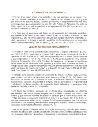 V EL MINISTRO DE ESTE SACRAMENTO

1575 Fue Cristo quien eligió a los apóstoles y les hizo partícipes de su misión y su
autoridad. Elevado a la derecha del Padre, no abandona a su rebaño, sino que lo guarda
por medio de los apóstoles bajo su constante protección y lo dirige también mediante estos
mismos pastores que continúan hoy su obra (Cf. MR, Prefacio de Apóstoles). Por tanto, es
Cristo "quien da" a unos el ser apóstoles, a otros pastores (Cf. Ef 4,11). Sigue actuando por
medio de los obispos (Cf. LG 21).

1576 Dado que el sacramento del Orden es el sacramento del ministerio apostólico,
corresponde a los obispos, en cuanto sucesores de los apóstoles, transmitir "el don
espiritual" (LG 21), "la semilla apostólica" (LG 20). Los obispos válidamente ordenados, es
decir, que están en la línea de la sucesión apostólica, confieren válidamente los tres grados
del sacramento del Orden (Cf. DS 794 y 802; ? CIC, can. 1012; CCEO, can. 744; 747).

                     VI QUIÉN PUEDE RECIBIR ESTE SACRAMENTO

1577 "Sólo el varón (“vir”) bautizado recibe válidamente la sagrada ordenación" (? CIC,
can 1024). El Señor Jesús eligió a hombres (“viri”) para formar el colegio de los doce
apóstoles (Cf. Mc 3,14-19; Lc 6,12-16), y los apóstoles hicieron lo mismo cuando eligieron
a sus colaboradores (1 Tm 3,1-13; 2 Tm 1,6; Tt 1,5-9) que les sucederían en su tarea (S.
Clemente Romano Cor, 42,4; 44,3). El colegio de los obispos, con quienes los presbíteros
están unidos en el sacerdocio, hace presente y actualiza hasta el retorno de Cristo el
colegio de los Doce. La Iglesia se reconoce vinculada por esta decisión del Señor. Esta es la
razón por la que las mujeres no reciben la ordenación (Cf. Juan Pablo II, MD 26-27; CDF
decl. "Inter insigniores": AAs 69 [1977] 98-116).

1578 Nadie tiene derecho a recibir el sacramento del Orden. En efecto, nadie se arroga
para sí mismo este oficio. Al sacramento se es llamado por Dios (Cf. Hb 5,4). Quien cree
reconocer las señales de la llamada de Dios al ministerio ordenado, debe someter
humildemente su deseo a la autoridad de la Iglesia a la que corresponde la responsabilidad
y el derecho de llamar a recibir este sacramento. Como toda gracia, el sacramento sólo
puede ser recibido como un don inmerecido.

1579 Todos los ministros ordenados de la Iglesia latina, exceptuados los diáconos
permanentes, son ordinariamente elegidos entre hombres creyentes que viven como
célibes y que tienen la voluntad de guardar el celibato "por el Reino de los cielos" (Mt
19,12). Llamados a consagrarse totalmente al Señor y a sus "cosas" (Cf. 1 Co 7,32), se
entregan enteramente a Dios y a los hombres. El celibato es un signo de esta vida nueva al
servicio de la cual es consagrado el ministro de la Iglesia; aceptado con un corazón alegre,
anuncia de modo radiante el Reino de Dios (Cf. PO 16).

1580 En las Iglesias Orientales, desde hace siglos está en vigor una disciplina distinta:
mientras los obispos son elegidos únicamente entre los célibes, hombres casados pueden
ser ordenados diáconos y presbíteros. Esta práctica es considerada como legítima desde
 