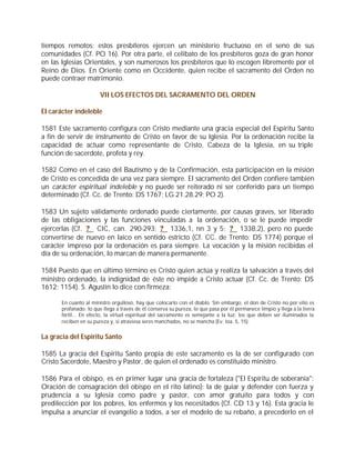 tiempos remotos; estos presbíteros ejercen un ministerio fructuoso en el seno de sus
comunidades (Cf. PO 16). Por otra parte, el celibato de los presbíteros goza de gran honor
en las Iglesias Orientales, y son numerosos los presbíteros que lo escogen libremente por el
Reino de Dios. En Oriente como en Occidente, quien recibe el sacramento del Orden no
puede contraer matrimonio.

                        VII LOS EFECTOS DEL SACRAMENTO DEL ORDEN

El carácter indeleble

1581 Este sacramento configura con Cristo mediante una gracia especial del Espíritu Santo
a fin de servir de instrumento de Cristo en favor de su Iglesia. Por la ordenación recibe la
capacidad de actuar como representante de Cristo, Cabeza de la Iglesia, en su triple
función de sacerdote, profeta y rey.

1582 Como en el caso del Bautismo y de la Confirmación, esta participación en la misión
de Cristo es concedida de una vez para siempre. El sacramento del Orden confiere también
un carácter espiritual indeleble y no puede ser reiterado ni ser conferido para un tiempo
determinado (Cf. Cc. de Trento: DS 1767; LG 21.28.29; PO 2).

1583 Un sujeto válidamente ordenado puede ciertamente, por causas graves, ser liberado
de las obligaciones y las funciones vinculadas a la ordenación, o se le puede impedir
ejercerlas (Cf. ? CIC, can. 290-293; ? 1336,1, nn 3 y 5; ? 1338,2), pero no puede
convertirse de nuevo en laico en sentido estricto (Cf. CC. de Trento: DS 1774) porque el
carácter impreso por la ordenación es para siempre. La vocación y la misión recibidas el
día de su ordenación, lo marcan de manera permanente.

1584 Puesto que en último término es Cristo quien actúa y realiza la salvación a través del
ministro ordenado, la indignidad de éste no impide a Cristo actuar (Cf. Cc. de Trento: DS
1612; 1154). S. Agustín lo dice con firmeza:

       En cuanto al ministro orgulloso, hay que colocarlo con el diablo. Sin embargo, el don de Cristo no por ello es
       profanado: lo que llega a través de él conserva su pureza, lo que pasa por él permanece limpio y llega a la tierra
       fértil... En efecto, la virtud espiritual del sacramento es semejante a la luz: los que deben ser iluminados la
       reciben en su pureza y, si atraviesa seres manchados, no se mancha (Ev. Ioa. 5, 15).


La gracia del Espíritu Santo

1585 La gracia del Espíritu Santo propia de este sacramento es la de ser configurado con
Cristo Sacerdote, Maestro y Pastor, de quien el ordenado es constituido ministro.

1586 Para el obispo, es en primer lugar una gracia de fortaleza ("El Espíritu de soberanía":
Oración de consagración del obispo en el rito latino): la de guiar y defender con fuerza y
prudencia a su Iglesia como padre y pastor, con amor gratuito para todos y con
predilección por los pobres, los enfermos y los necesitados (Cf. CD 13 y 16). Esta gracia le
impulsa a anunciar el evangelio a todos, a ser el modelo de su rebaño, a precederlo en el
 