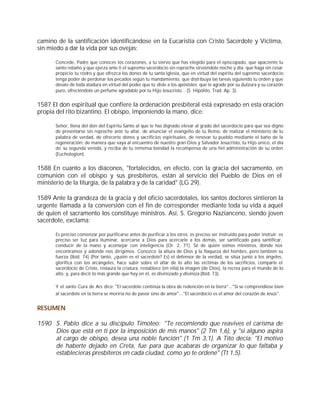 camino de la santificación identificándose en la Eucaristía con Cristo Sacerdote y Víctima,
sin miedo a dar la vida por sus ovejas:

       Concede, Padre que conoces los corazones, a tu siervo que has elegido para el episcopado, que apaciente tu
       santo rebaño y que ejerza ante ti el supremo sacerdocio sin reproche sirviéndote noche y día; que haga sin cesar
       propicio tu rostro y que ofrezca los dones de tu santa Iglesia, que en virtud del espíritu del supremo sacerdocio
       tenga poder de perdonar los pecados según tu mandamiento, que distribuya las tareas siguiendo tu orden y que
       desate de toda atadura en virtud del poder que tú diste a los apóstoles; que te agrade por su dulzura y su corazón
       puro, ofreciéndote un perfume agradable por tu Hijo Jesucristo... (S. Hipólito, Trad. Ap. 3).


1587 El don espiritual que confiere la ordenación presbiteral está expresado en esta oración
propia del rito bizantino. El obispo, imponiendo la mano, dice:

       Señor, llena del don del Espíritu Santo al que te has dignado elevar al grado del sacerdocio para que sea digno
       de presentarse sin reproche ante tu altar, de anunciar el evangelio de tu Reino, de realizar el ministerio de tu
       palabra de verdad, de ofrecerte dones y sacrificios espirituales, de renovar tu pueblo mediante el baño de la
       regeneración; de manera que vaya al encuentro de nuestro gran Dios y Salvador Jesucristo, tu Hijo único, el día
       de su segunda venida, y reciba de tu inmensa bondad la recompensa de una fiel administración de su orden
       (Euchologion).


1588 En cuanto a los diáconos, "fortalecidos, en efecto, con la gracia del sacramento, en
comunión con el obispo y sus presbíteros, están al servicio del Pueblo de Dios en el
ministerio de la liturgia, de la palabra y de la caridad" (LG 29).

1589 Ante la grandeza de la gracia y del oficio sacerdotales, los santos doctores sintieron la
urgente llamada a la conversión con el fin de corresponder mediante toda su vida a aquel
de quien el sacramento los constituye ministros. Así, S. Gregorio Nazianceno, siendo joven
sacerdote, exclama:

       Es preciso comenzar por purificarse antes de purificar a los otros; es preciso ser instruido para poder instruir; es
       preciso ser luz para iluminar, acercarse a Dios para acercarle a los demás, ser santificado para santificar,
       conducir de la mano y aconsejar con inteligencia (Or. 2, 71). Sé de quién somos ministros, donde nos
       encontramos y adonde nos dirigimos. Conozco la altura de Dios y la flaqueza del hombre, pero también su
       fuerza (Ibíd. 74) (Por tanto, ¿quién es el sacerdote? Es) el defensor de la verdad, se sitúa junto a los ángeles,
       glorifica con los arcángeles, hace subir sobre el altar de lo alto las víctimas de los sacrificios, comparte el
       sacerdocio de Cristo, restaura la criatura, restablece (en ella) la imagen (de Dios), la recrea para el mundo de lo
       alto, y, para decir lo más grande que hay en él, es divinizado y diviniza (Ibíd. 73).

       Y el santo Cura de Ars dice: "El sacerdote continúa la obra de redención en la tierra"..."Si se comprendiese bien
       al sacerdote en la tierra se moriría no de pavor sino de amor"..."El sacerdocio es el amor del corazón de Jesús".


RESUMEN

1590 S. Pablo dice a su discípulo Timoteo: "Te recomiendo que reavives el carisma de
     Dios que está en ti por la imposición de mis manos" (2 Tm 1,6), y "si alguno aspira
     al cargo de obispo, desea una noble función" (1 Tm 3,1). A Tito decía: "El motivo
     de haberte dejado en Creta, fue para que acabaras de organizar lo que faltaba y
     establecieras presbíteros en cada ciudad, como yo te ordené" (Tt 1,5).
 