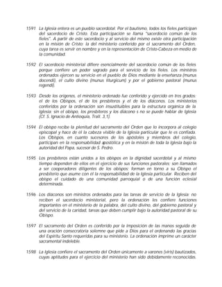 1591 La Iglesia entera es un pueblo sacerdotal. Por el bautismo, todos los fieles participan
     del sacerdocio de Cristo. Esta participación se llama "sacerdocio común de los
     fieles". A partir de este sacerdocio y al servicio del mismo existe otra participación
     en la misión de Cristo: la del ministerio conferido por el sacramento del Orden,
     cuya tarea es servir en nombre y en la representación de Cristo-Cabeza en medio de
     la comunidad.

1592 El sacerdocio ministerial difiere esencialmente del sacerdocio común de los fieles
     porque confiere un poder sagrado para el servicio de los fieles. Los ministros
     ordenados ejercen su servicio en el pueblo de Dios mediante la enseñanza (munus
     docendi), el culto divino (munus liturgicum) y por el gobierno pastoral (munus
     regendi).

1593 Desde los orígenes, el ministerio ordenado fue conferido y ejercido en tres grados:
     el de los Obispos, el de los presbíteros y el de los diáconos. Los ministerios
     conferidos por la ordenación son insustituibles para la estructura orgánica de la
     Iglesia: sin el obispo, los presbíteros y los diácono s no se puede hablar de Iglesia
     (Cf. S. Ignacio de Antioquía, Trall. 3,1).

1594 El obispo recibe la plenitud del sacramento del Orden que lo incorpora al colegio
     episcopal y hace de él la cabeza visible de la Iglesia particular que le es confiada.
     Los Obispos, en cuanto sucesores de los apóstoles y miembros del colegio,
     participan en la responsabilidad apostólica y en la misión de toda la Iglesia bajo la
     autoridad del Papa, sucesor de S. Pedro.

1595 Los presbíteros están unidos a los obispos en la dignidad sacerdotal y al mismo
     tiempo dependen de ellos en el ejercicio de sus funciones pastorales; son llamados
     a ser cooperadores diligentes de los obispos; forman en torno a su Obispo el
     presbiterio que asume con él la responsabilidad de la Iglesia particular. Reciben del
     obispo el cuidado de una comunidad parroquial o de una función eclesial
     determinada.

1596 Los diáconos son ministros ordenados para las tareas de servicio de la Iglesia; no
     reciben el sacerdocio ministerial, pero la ordenación les confiere funciones
     importantes en el ministerio de la palabra, del culto divino, del gobierno pastoral y
     del servicio de la caridad, tareas que deben cumplir bajo la autoridad pastoral de su
     Obispo.

1597 El sacramento del Orden es conferido por la imposición de las manos seguida de
     una oración consecratoria solemne que pide a Dios para el ordenando las gracias
     del Espíritu Santo requeridas para su ministerio. La ordenación imprime un carácter
     sacramental indeleble.

1598 La Iglesia confiere el sacramento del Orden únicamente a varones (viris) bautizados,
     cuyas aptitudes para el ejercicio del ministerio han sido debidamente reconocidas.
 