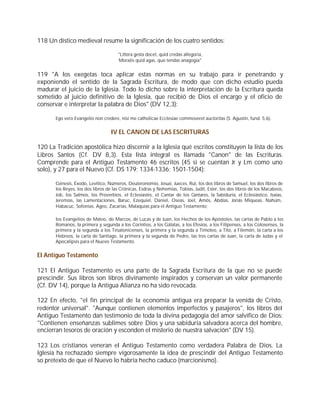 118 Un dístico medieval resume la significación de los cuatro sentidos:

                                      "Littera gesta docet, quid credas allegoria,
                                      Moralis quid agas, quo tendas anagogia"


119 "A los exegetas toca aplicar estas normas en su trabajo para ir penetrando y
exponiendo el sentido de la Sagrada Escritura, de modo que con dicho estudio pueda
madurar el juicio de la Iglesia. Todo lo dicho sobre la interpretación de la Escritura queda
sometido al juicio definitivo de la Iglesia, que recibió de Dios el encargo y el oficio de
conservar e interpretar la palabra de Dios" (DV 12,3):

       Ego vero Evangelio non credere, nisi me catholicae Ecclesiae commoveret auctoritas (S. Agustín, fund. 5,6).


                                  IV EL CANON DE LAS ESCRITURAS

120 La Tradición apostólica hizo discernir a la Iglesia qué escritos constituyen la lista de los
Libros Santos (Cf. DV 8,3). Esta lista integral es llamada "Canon" de las Escrituras.
Comprende para el Antiguo Testamento 46 escritos (45 si se cuentan Jr y Lm como uno
solo), y 27 para el Nuevo (Cf. DS 179; 1334-1336; 1501-1504):

       Génesis, Éxodo, Levítico, Números, Deuteronomio, Josué, Jueces, Rut, los dos libros de Samuel, los dos libros de
       los Reyes, los dos libros de las Crónicas, Esdras y Nehemías, Tobías, Judit, Ester, los dos libros de los Macabeos,
       Job, los Salmos, los Proverbios, el Eclesiastés, el Cantar de los Cantares, la Sabiduría, el Eclesiástico, Isaías,
       Jeremías, las Lamentaciones, Baruc, Ezequiel, Daniel, Oseas, Joel, Amós, Abdías, Jonás Miqueas, Nahúm,
       Habacuc, Sofonías, Ageo, Zacarías, Malaquías para el Antiguo Testamento;

       los Evangelios de Mateo, de Marcos, de Lucas y de Juan, los Hechos de los Apóstoles, las cartas de Pablo a los
       Romanos, la primera y segunda a los Corintios, a los Gálatas, a los Efesios, a los Filipenses, a los Colosenses, la
       primera y la segunda a los Tesalonicenses, la primera y la segunda a Timoteo, a Tito, a Filemón, la carta a los
       Hebreos, la carta de Santiago, la primera y la segunda de Pedro, las tres cartas de Juan, la carta de Judas y el
       Apocalipsis para el Nuevo Testamento.


El Antiguo Testamento

121 El Antiguo Testamento es una parte de la Sagrada Escritura de la que no se puede
prescindir. Sus libros son libros divinamente inspirados y conservan un valor permanente
(Cf. DV 14), porque la Antigua Alianza no ha sido revocada.

122 En efecto, "el fin principal de la economía antigua era preparar la venida de Cristo,
redentor universal". "Aunque contienen elementos imperfectos y pasajeros", los libros del
Antiguo Testamento dan testimonio de toda la divina pedagogía del amor salvífico de Dios:
"Contienen enseñanzas sublimes sobre Dios y una sabiduría salvadora acerca del hombre,
encierran tesoros de oración y esconden el misterio de nuestra salvación" (DV 15).

123 Los cristianos veneran el Antiguo Testamento como verdadera Palabra de Dios. La
Iglesia ha rechazado siempre vigorosamente la idea de prescindir del Antiguo Testamento
so pretexto de que el Nuevo lo habría hecho caduco (marcionismo).
 
