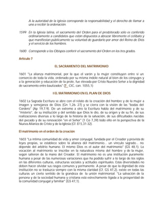 A la autoridad de la Iglesia corresponde la responsabilidad y el derecho de llamar a
       uno a recibir la ordenación.

1599 En la Iglesia latina, el sacramento del Orden para el presbiterado sólo es conferido
     ordinariamente a candidatos que están dispuestos a abrazar libremente el celibato y
     que manifiestan públicamente su voluntad de guardarlo por amor del Reino de Dios
     y el servicio de los hombres.

1600 Corresponde a los Obispos conferir el sacramento del Orden en los tres grados.

Artículo 7

                           EL SACRAMENTO DEL MATRIMONIO

1601 "La alianza matrimonial, por la que el varón y la mujer constituyen entre sí un
consorcio de toda la vida, ordenado por su misma índole natural al bien de los cónyuges y
a la generación y educación de la prole, fue elevada por Cristo Nuestro Señor a la dignidad
de sacramento entre bautizados" (? CIC, can. 1055,1)

                         I EL MATRIMONIO EN EL PLAN DE DIOS

1602 La Sagrada Escritura se abre con el relato de la creación del hombre y de la mujer a
imagen y semejanza de Dios (Gn 1,26- 27) y se cierra con la visión de las "bodas del
Cordero" (Ap 19,7.9). De un extremo a otro la Escritura habla del matrimonio y de su
"misterio", de su institución y del sentido que Dios le dio, de su origen y de su fin, de sus
realizaciones diversas a lo largo de la historia de la salvación, de sus dificultades nacidas
del pecado y de su renovación "en el Señor" (1 Co 7,39) todo ello en la perspectiva de la
Nueva Alianza de Cristo y de la Iglesia (Cf. Ef 5,31-32).

El matrimonio en el orden de la creación

1603 "La íntima comunidad de vida y amor conyugal, fundada por el Creador y provista de
leyes propias, se establece sobre la alianza del matrimonio... un vínculo sagrado... no
depende del arbitrio humano. El mismo Dios es el autor del matrimonio" (GS 48,1). La
vocación al matrimonio se inscribe en la naturaleza misma del hombre y de la mujer,
según salieron de la mano del Creador. El matrimonio no es una institución puramente
humana a pesar de las numerosas variaciones que ha podido sufrir a lo largo de los siglos
en las diferentes culturas, estructuras sociales y actitudes espirituales. Estas diversidades no
deben hacer olvidar sus rasgos comunes y permanente. A pesar de que la dignidad de esta
institución no se trasluzca siempre con la misma claridad (Cf. GS 47,2), existe en todas las
culturas un cierto sentido de la grandeza de la unión matrimonial. "La salvación de la
persona y de la sociedad humana y cristiana está estrechamente ligada a la prosperidad de
la comunidad conyugal y familiar" (GS 47,1).
 