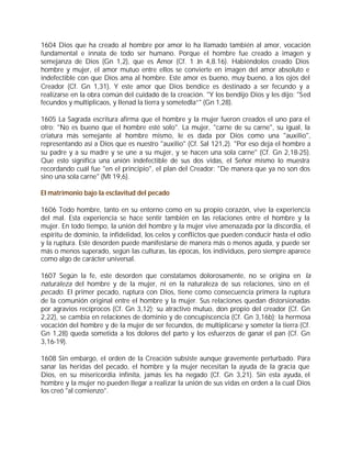 1604 Dios que ha creado al hombre por amor lo ha llamado también al amor, vocación
fundamental e innata de todo ser humano. Porque el hombre fue creado a imagen y
semejanza de Dios (Gn 1,2), que es Amor (Cf. 1 Jn 4,8.16). Habiéndolos creado Dios
hombre y mujer, el amor mutuo entre ellos se convierte en imagen del amor absoluto e
indefectible con que Dios ama al hombre. Este amor es bueno, muy bueno, a los ojos del
Creador (Cf. Gn 1,31). Y este amor que Dios bendice es destinado a ser fecundo y a
realizarse en la obra común del cuidado de la creación. "Y los bendijo Dios y les dijo: "Sed
fecundos y multiplicaos, y llenad la tierra y sometedla”" (Gn 1,28).

1605 La Sagrada escritura afirma que el hombre y la mujer fueron creados el uno para el
otro: "No es bueno que el hombre esté solo". La mujer, "carne de su carne", su igual, la
criatura más semejante al hombre mismo, le es dada por Dios como una "auxilio",
representando así a Dios que es nuestro "auxilio" (Cf. Sal 121,2). "Por eso deja el hombre a
su padre y a su madre y se une a su mujer, y se hacen una sola carne" (Cf. Gn 2,18-25).
Que esto significa una unión indefectible de sus dos vidas, el Señor mismo lo muestra
recordando cuál fue "en el principio", el plan del Creador: "De manera que ya no son dos
sino una sola carne" (Mt 19,6).

El matrimonio bajo la esclavitud del pecado

1606 Todo hombre, tanto en su entorno como en su propio corazón, vive la experiencia
del mal. Esta experiencia se hace sentir también en las relaciones entre el hombre y la
mujer. En todo tiempo, la unión del hombre y la mujer vive amenazada por la discordia, el
espíritu de dominio, la infidelidad, los celos y conflictos que pueden conducir hasta el odio
y la ruptura. Este desorden puede manifestarse de manera más o menos aguda, y puede ser
más o menos superado, según las culturas, las épocas, los individuos, pero siempre aparece
como algo de carácter universal.

1607 Según la fe, este desorden que constatamos dolorosamente, no se origina en la
naturaleza del hombre y de la mujer, ni en la naturaleza de sus relaciones, sino en el
pecado. El primer pecado, ruptura con Dios, tiene como consecuencia primera la ruptura
de la comunión original entre el hombre y la mujer. Sus relaciones quedan distorsionadas
por agravios recíprocos (Cf. Gn 3,12); su atractivo mutuo, don propio del creador (Cf. Gn
2,22), se cambia en relaciones de dominio y de concupiscencia (Cf. Gn 3,16b); la hermosa
vocación del hombre y de la mujer de ser fecundos, de multiplicarse y someter la tierra (Cf.
Gn 1,28) queda sometida a los dolores del parto y los esfuerzos de ganar el pan (Cf. Gn
3,16-19).

1608 Sin embargo, el orden de la Creación subsiste aunque gravemente perturbado. Para
sanar las heridas del pecado, el hombre y la mujer necesitan la ayuda de la gracia que
Dios, en su misericordia infinita, jamás les ha negado (Cf. Gn 3,21). Sin esta ayuda, el
hombre y la mujer no pueden llegar a realizar la unión de sus vidas en orden a la cual Dios
los creó "al comienzo".
 
