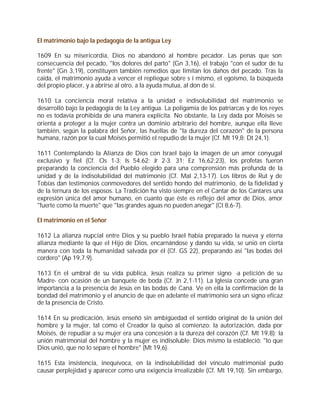 El matrimonio bajo la pedagogía de la antigua Ley

1609 En su misericordia, Dios no abandonó al hombre pecador. Las penas que son
consecuencia del pecado, "los dolores del parto" (Gn 3,16), el trabajo "con el sudor de tu
frente" (Gn 3,19), constituyen también remedios que limitan los daños del pecado. Tras la
caída, el matrimonio ayuda a vencer el repliegue sobre s í mismo, el egoísmo, la búsqueda
del propio placer, y a abrirse al otro, a la ayuda mutua, al don de sí.

1610 La conciencia moral relativa a la unidad e indisolubilidad del matrimonio se
desarrolló bajo la pedagogía de la Ley antigua. La poligamia de los patriarcas y de los reyes
no es todavía prohibida de una manera explícita. No obstante, la Ley dada por Moisés se
orienta a proteger a la mujer contra un dominio arbitrario del hombre, aunque ella lleve
también, según la palabra del Señor, las huellas de "la dureza del corazón" de la persona
humana, razón por la cual Moisés permitió el repudio de la mujer (Cf. Mt 19,8; Dt 24,1).

1611 Contemplando la Alianza de Dios con Israel bajo la imagen de un amor conyugal
exclusivo y fiel (Cf. Os 1-3; Is 54.62; Jr 2-3. 31; Ez 16,62;23), los profetas fueron
preparando la conciencia del Pueblo elegido para una comprensión más profunda de la
unidad y de la indisolubilidad del matrimonio (Cf. Mal 2,13-17). Los libros de Rut y de
Tobías dan testimonios conmovedores del sentido hondo del matrimonio, de la fidelidad y
de la ternura de los esposos. La Tradición ha visto siempre en el Cantar de los Cantares una
expresión única del amor humano, en cuanto que éste es reflejo del amor de Dios, amor
"fuerte como la muerte" que "las grandes aguas no pueden anegar" (Ct 8,6-7).

El matrimonio en el Señor

1612 La alianza nupcial entre Dios y su pueblo Israel había preparado la nueva y eterna
alianza mediante la que el Hijo de Dios, encarnándose y dando su vida, se unió en cierta
manera con toda la humanidad salvada por él (Cf. GS 22), preparando así "las bodas del
cordero" (Ap 19,7.9).

1613 En el umbral de su vida pública, Jesús realiza su primer signo -a petición de su
Madre- con ocasión de un banquete de boda (Cf. Jn 2,1-11). La Iglesia concede una gran
importancia a la presencia de Jesús en las bodas de Caná. Ve en ella la confirmación de la
bondad del matrimonio y el anuncio de que en adelante el matrimonio será un signo eficaz
de la presencia de Cristo.

1614 En su predicación, Jesús enseñó sin ambigüedad el sentido original de la unión del
hombre y la mujer, tal como el Creador la quiso al comienzo: la autorización, dada por
Moisés, de repudiar a su mujer era una concesión a la dureza del corazón (Cf. Mt 19,8); la
unión matrimonial del hombre y la mujer es indisoluble: Dios mismo la estableció: "lo que
Dios unió, que no lo separe el hombre" (Mt 19,6).

1615 Esta insistencia, inequívoca, en la indisolubilidad del vínculo matrimonial pudo
causar perplejidad y aparecer como una exigencia irrealizable (Cf. Mt 19,10). Sin embargo,
 