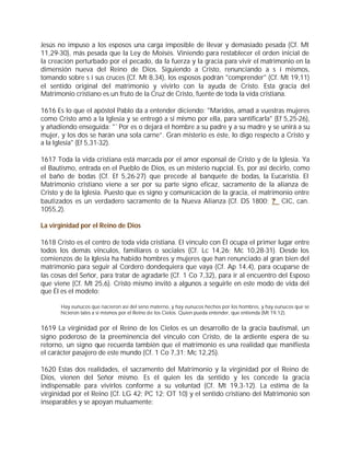 Jesús no impuso a los esposos una carga imposible de llevar y demasiado pesada (Cf. Mt
11,29-30), más pesada que la Ley de Moisés. Viniendo para restablecer el orden inicial de
la creación perturbado por el pecado, da la fuerza y la gracia para vivir el matrimonio en la
dimensión nueva del Reino de Dios. Siguiendo a Cristo, renunciando a s í mismos,
tomando sobre s í sus cruces (Cf. Mt 8,34), los esposos podrán "comprender" (Cf. Mt 19,11)
el sentido original del matrimonio y vivirlo con la ayuda de Cristo. Esta gracia del
Matrimonio cristiano es un fruto de la Cruz de Cristo, fuente de toda la vida cristiana.

1616 Es lo que el apóstol Pablo da a entender diciendo: "Maridos, amad a vuestras mujeres
como Cristo amó a la Iglesia y se entregó a sí mismo por ella, para santificarla" (Ef 5,25-26),
y añadiendo enseguida: "`Por es o dejará el hombre a su padre y a su madre y se unirá a su
mujer, y los dos se harán una sola carne”. Gran misterio es éste, lo digo respecto a Cristo y
a la Iglesia" (Ef 5,31-32).

1617 Toda la vida cristiana está marcada por el amor esponsal de Cristo y de la Iglesia. Ya
el Bautismo, entrada en el Pueblo de Dios, es un misterio nupcial. Es, por así decirlo, como
el baño de bodas (Cf. Ef 5,26-27) que precede al banquete de bodas, la Eucaristía. El
Matrimonio cristiano viene a ser por su parte signo eficaz, sacramento de la alianza de
Cristo y de la Iglesia. Puesto que es signo y comunicación de la gracia, el matrimonio entre
bautizados es un verdadero sacramento de la Nueva Alianza (Cf. DS 1800; ? CIC, can.
1055,2).

La virginidad por el Reino de Dios

1618 Cristo es el centro de toda vida cristiana. El vínculo con Él ocupa el primer lugar entre
todos los demás vínculos, familiares o sociales (Cf. Lc 14,26; Mc 10,28-31). Desde los
comienzos de la Iglesia ha habido hombres y mujeres que han renunciado al gran bien del
matrimonio para seguir al Cordero dondequiera que vaya (Cf. Ap 14,4), para ocuparse de
las cosas del Señor, para tratar de agradarle (Cf. 1 Co 7,32), para ir al encuentro del Esposo
que viene (Cf. Mt 25,6). Cristo mismo invitó a algunos a seguirle en este modo de vida del
que Él es el modelo:

       Hay eunucos que nacieron así del seno materno, y hay eunucos hechos por los hombres, y hay eunucos que se
       hicieron tales a sí mismos por el Reino de los Cielos. Quien pueda entender, que entienda (Mt 19,12).


1619 La virginidad por el Reino de los Cielos es un desarrollo de la gracia bautismal, un
signo poderoso de la preeminencia del vínculo con Cristo, de la ardiente espera de su
retorno, un signo que recuerda también que el matrimonio es una realidad que manifiesta
el carácter pasajero de este mundo (Cf. 1 Co 7,31; Mc 12,25).

1620 Estas dos realidades, el sacramento del Matrimonio y la virginidad por el Reino de
Dios, vienen del Señor mismo. Es él quien les da sentido y les concede la gracia
indispensable para vivirlos conforme a su voluntad (Cf. Mt 19,3-12). La estima de la
virginidad por el Reino (Cf. LG 42; PC 12; OT 10) y el sentido cristiano del Matrimonio son
inseparables y se apoyan mutuamente:
 