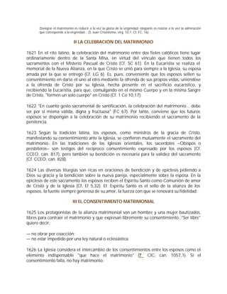 Denigrar el matrimonio es reducir a la vez la gloria de la virginidad; elogiarlo es realzar a la vez la admiración
      que corresponde a la virginidad... (S. Juan Crisóstomo, virg. 10,1; Cf. FC, 16).


                              II LA CELEBRACIÓN DEL MATRIMONIO

1621 En el rito latino, la celebración del matrimonio entre dos fieles católicos tiene lugar
ordinariamente dentro de la Santa Misa, en virtud del vínculo que tienen todos los
sacramentos con el Misterio Pascual de Cristo (Cf. SC 61). En la Eucaristía se realiza el
memorial de la Nueva Alianza, en la que Cristo se unió para siempre a la Iglesia, su esposa
amada por la que se entregó (Cf. LG 6). Es, pues, conveniente que los esposos sellen su
consentimiento en darse el uno al otro mediante la ofrenda de sus propias vidas, uniéndose
a la ofrenda de Cristo por su Iglesia, hecha presente en el sacrificio eucarístico, y
recibiendo la Eucaristía, para que, comulgando en el mismo Cuerpo y en la misma Sangre
de Cristo, "formen un solo cuerpo" en Cristo (Cf. 1 Co 10,17).

1622 "En cuanto gesto sacramental de santificación, la celebración del matrimonio... debe
ser por sí misma válida, digna y fructuosa" (FC 67). Por tanto, conviene que los futuros
esposos se dispongan a la celebración de su matrimonio recibiendo el sacramento de la
penitencia.

1623 Según la tradición latina, los esposos, como ministros de la gracia de Cristo,
manifestando su consentimiento ante la Iglesia, se confieren mutuamente el sacramento del
matrimonio. En las tradiciones de las Iglesias orientales, los sacerdotes –Obispos o
presbíteros– son testigos del recíproco consentimiento expresado por los esposos (Cf.
CCEO, can. 817), pero también su bendición es necesaria para la validez del sacramento
(Cf. CCEO, can. 828).

1624 Las diversas liturgias son ricas en oraciones de bendición y de epíclesis pidiendo a
Dios su gracia y la bendición sobre la nueva pareja, especialmente sobre la esposa. En la
epíclesis de este sacramento los esposos reciben el Espíritu Santo como Comunión de amor
de Cristo y de la Iglesia (Cf. Ef 5,32). El Espíritu Santo es el sello de la alianza de los
esposos, la fuente siempre generosa de su amor, la fuerza con que se renovará su fidelidad.

                             III EL CONSENTIMIENTO MATRIMONIAL

1625 Los protagonistas de la alianza matrimonial son un hombre y una mujer bautizados,
libres para contraer el matrimonio y que expresan libremente su consentimiento. "Ser libre"
quiere decir:

— no obrar por coacción;
— no estar impedido por una ley natural o eclesiástica.

1626 La Iglesia considera el intercambio de los consentimientos entre los esposos como el
elemento indispensable "que hace el matrimonio" (? CIC, can. 1057,1). Si el
consentimiento falta, no hay matrimonio.
 