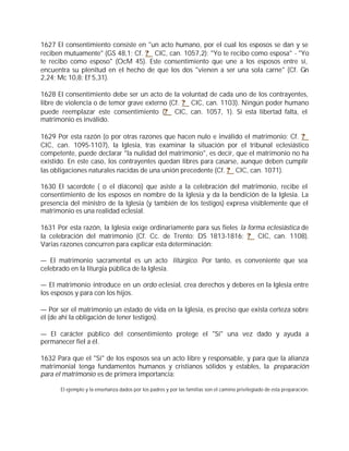 1627 El consentimiento consiste en "un acto humano, por el cual los esposos se dan y se
reciben mutuamente" (GS 48,1; Cf. ? CIC, can. 1057,2): "Yo te recibo como esposa" - "Yo
te recibo como esposo" (OcM 45). Este consentimiento que une a los esposos entre sí,
encuentra su plenitud en el hecho de que los dos "vienen a ser una sola carne" (Cf. Gn
2,24; Mc 10,8; Ef 5,31).

1628 El consentimiento debe ser un acto de la voluntad de cada uno de los contrayentes,
libre de violencia o de temor grave externo (Cf. ? CIC, can. 1103). Ningún poder humano
puede reemplazar este consentimiento (? CIC, can. 1057, 1). Si esta libertad falta, el
matrimonio es inválido.

1629 Por esta razón (o por otras razones que hacen nulo e inválido el matrimonio; Cf. ?
CIC, can. 1095-1107), la Iglesia, tras examinar la situación por el tribunal eclesiástico
competente, puede declarar "la nulidad del matrimonio", es decir, que el matrimonio no ha
existido. En este caso, los contrayentes quedan libres para casarse, aunque deben cumplir
las obligaciones naturales nacidas de una unión precedente (Cf. ? CIC, can. 1071).

1630 El sacerdote ( o el diácono) que asiste a la celebración del matrimonio, recibe el
consentimiento de los esposos en nombre de la Iglesia y da la bendición de la Iglesia. La
presencia del ministro de la Iglesia (y también de los testigos) expresa visiblemente que el
matrimonio es una realidad eclesial.

1631 Por esta razón, la Iglesia exige ordinariamente para sus fieles la forma eclesiástica de
la celebración del matrimonio (Cf. Cc. de Trento: DS 1813-1816; ? CIC, can. 1108).
Varias razones concurren para explicar esta determinación:

— El matrimonio sacramental es un acto litúrgico. Por tanto, es conveniente que sea
celebrado en la liturgia pública de la Iglesia.

— El matrimonio introduce en un ordo eclesial, crea derechos y deberes en la Iglesia entre
los esposos y para con los hijos.

— Por ser el matrimonio un estado de vida en la Iglesia, es preciso que exista certeza sobre
él (de ahí la obligación de tener testigos).

— El carácter público del consentimiento protege el "Sí" una vez dado y ayuda a
permanecer fiel a él.

1632 Para que el "Sí" de los esposos sea un acto libre y responsable, y para que la alianza
matrimonial tenga fundamentos humanos y cristianos sólidos y estables, la preparación
para el matrimonio es de primera importancia:

      El ejemplo y la enseñanza dados por los padres y por las familias son el camino privilegiado de esta preparación.
 