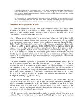El papel de los pastores y de la comunidad cristiana como "familia de Dios" es indispensable para la transmisión
      de los valores humanos y cristianos del matrimonio y de la familia (Cf. ? CIC, can. 1063), y esto con mayor
      razón en nuestra época en la que muchos jóvenes conocen la experiencia de hogares rotos que ya no aseguran
      suficientemente esta iniciación:

      Los jóvenes deben ser instruidos adecuada y oportunamente sobre la dignidad, dignidad, tareas y ejercicio del
      amor conyugal, sobre todo en el seno de la misma familia, para que, educados en el cultivo de la castidad,
      puedan pasar, a la edad conveniente, de un honesto noviazgo vivido al matrimonio (GS 49,3).


Matrimonios mixtos y disparidad de culto

1633 En numerosos países, la situación del matrimonio mixto (entre católico y bautizado
no católico) se presenta con bastante frecuencia. Exige una atención particular de los
cónyuges y de los pastores. El caso de matrimonios con disparidad de culto (entre católico
y no bautizado) exige una aún mayor atención.

1634 La diferencia de confesión entre los cónyuges no constituye un obstáculo insuperable
para el matrimonio, cuando llegan a poner en común lo que cada uno de ellos ha recibido
en su comunidad, y a aprender el uno del otro el modo como cada uno vive su fidelidad a
Cristo. Pero las dificultades de los matrimonios mixtos no deben tampoco ser subestimadas.
Se deben al hecho de que la separación de los cristianos no se ha superado todavía. Los
esposos corren el peligro de vivir en el seno de su hogar el drama de la desunión de los
cristianos. La disparidad de culto puede agravar aún más estas dificultades. Divergencias en
la fe, en la concepción misma del matrimonio, pero también mentalidades religiosas
distintas pueden constituir una fuente de tensiones en el matrimonio, principalmente a
propósito de la educación de los hijos. Una tentación que puede presentarse entonces es la
indiferencia religiosa.

1635 Según el derecho vigente en la Iglesia latina, un matrimonio mixto necesita, para su
licitud, el permiso expreso de la autoridad eclesiástica (Cf. ? CIC, can. 1124). En caso de
disparidad de culto se requiere una dispensa expresa del impedimento para la validez del
matrimonio (Cf. ? CIC, can. 1086). Este permiso o esta dispensa supone que ambas partes
conozcan y no excluyan los fines y las propiedades esenciales del matrimonio; además,
que la parte católica confirme los compromisos –también haciéndolos conocer a la parte
no católica– de conservar la propia fe y de asegurar el Bautismo y la educación de los hijos
en la Iglesia Católica (Cf. ? CIC, can. 1125).

1636 En muchas regiones, gracias al diálogo ecuménico, las comunidades cristianas
interesadas han podido llevar a cabo una pastoral común para los matrimonios mixtos. Su
objetivo es ayudar a estas parejas a vivir su situación particular a la luz de la fe. Debe
también ayudarles a superar las tensiones entre las obligaciones de los cónyuges, el uno
con el otro, y con sus comunidades eclesiales. Debe alentar el desarrollo de lo que les es
común en la fe, y el respeto de lo que los separa.

1637 En los matrimonios con disparidad de culto, el esposo católico tiene una tarea
particular: "Pues el marido no creyente queda santificado por su mujer, y la mujer no
 