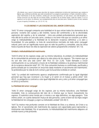 ¿De dónde voy a sacar la fuerza para describir de manera satisfactoria la dicha del matrimonio que celebra la
      Iglesia, que confirma la ofrenda, que sella la bendición? Los ángeles lo proclaman, el Padre celestial lo ratifica...
      ¡Qué matrimonio el de dos cristianos, unidos por una sola esperanza, un solo deseo, una sola disciplina, el
      mismo servicio! Los dos hijos de un mismo Padre, servidores de un mismo Señor; nada los separa, ni en el
      espíritu ni en la carne; al contrario, son verdaderamente dos en una sola carne. Donde la carne es una, también
      es uno el espíritu (Tertuliano, ux. 2,9; Cf. FC 13).


                 V LOS BIENES Y LAS EXIGENCIAS DEL AMOR CONYUGAL

1643 "El amor conyugal comporta una totalidad en la que entran todos los elementos de la
persona -reclamo del cuerpo y del instinto, fuerza del sentimiento y de la afectividad,
aspiración del espíritu y de la voluntad -; mira una unidad profundamente personal que,
más allá de la unión en una sola carne, conduce a no tener más que un corazón y un alma;
exige la indisolubilidad y la fidelidad de la donación recíproca definitiva; y se abre a
fecundidad. En una palabra: se trata de características normales de todo amor conyugal
natural, pero con un significado nuevo que no sólo las purifica y consolida, sino las eleva
hasta el punto de hacer de ellas la expresión de valores propiamente cristianos" (FC 13).

Unidad e indisolubilidad del matrimonio

1644 El amor de los esposos exige, por su misma naturaleza, la unidad y la indisolubilidad
de la comunidad de personas que abarca la vida entera de los esposos: "De manera que ya
no son dos sino una sola carne" (Mt 19,6; Cf. Gn 2,24). "Están llamados a crecer
continuamente en su comunión a través de la fidelidad cotidiana a la promesa matrimonial
de la recíproca donación total" (FC 19). Esta comunión humana es confirmada, purificada y
perfeccionada por la comunión en Jesucristo dada mediante el sacramento del matrimonio.
Se profundiza por la vida de la fe común y por la Eucaristía recibida en común.

1645 "La unidad del matrimonio aparece ampliamente confirmada por la igual dignidad
personal que hay que reconocer a la mujer y el varón en el mutuo y pleno amor" (GS
49,2). La poligamia es contraria a esta igual dignidad de uno y otro y al amor conyugal que
es único y exclusivo.

La fidelidad del amor conyugal

1646 El amor conyugal exige de los esposos, por su misma naturaleza, una fidelidad
inviolable. Esto es consecuencia del don de sí mismos que se hacen mutuamente los
esposos. El auténtico amor tiende por sí mismo a ser algo definitivo, no algo pasajero. "Esta
íntima unión, en cuanto donación mutua de dos personas, como el bien de los hijos exigen
la fidelidad de los cónyuges y urgen su indisoluble unidad" (GS 48,1).

1647 Su motivo más profundo consiste en la fidelidad de Dios a su alianza, de Cristo a su
Iglesia. Por el sacramento del matrimonio los esposos son capacitados para representar y
testimoniar esta fidelidad. Por el sacramento, la indisolubilidad del matrimonio adquiere un
sentido nuevo y más profundo.
 