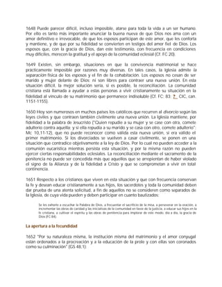 1648 Puede parecer difícil, incluso imposible, atarse para toda la vida a un ser humano.
Por ello es tanto más importante anunciar la buena nueva de que Dios nos ama con un
amor definitivo e irrevocable, de que los esposos participan de este amor, que les conforta
y mantiene, y de que por su fidelidad se convierten en testigos del amor fiel de Dios. Los
esposos que, con la gracia de Dios, dan este testimonio, con frecuencia en condiciones
muy difíciles, merecen la gratitud y el apoyo de la comunidad eclesial (Cf. FC 20).

1649 Existen, sin embargo, situaciones en que la convivencia matrimonial se hace
prácticamente imposible por razones muy diversas. En tales casos, la Iglesia admite la
separación física de los esposos y el fin de la cohabitación. Los esposos no cesan de ser
marido y mujer delante de Dios; ni son libres para contraer una nueva unión. En esta
situación difícil, la mejor solución sería, si es posible, la reconciliación. La comunidad
cristiana está llamada a ayudar a estas personas a vivir cristianamente su situación en la
fidelidad al vínculo de su matrimonio que permanece indisoluble (Cf. FC; 83; ? CIC, can.
1151-1155).

1650 Hoy son numerosos en muchos países los católicos que recurren al divorcio según las
leyes civiles y que contraen también civilmente una nueva unión. La Iglesia mantiene, por
fidelidad a la palabra de Jesucristo ("Quien repudie a su mujer y se case con otra, comete
adulterio contra aquella; y si ella repudia a su marido y se casa con otro, comete adulterio":
Mc 10,11-12), que no puede reconocer como válida esta nueva unión, si era válido el
primer matrimonio. Si los divorciados se vuelven a casar civilmente, se ponen en una
situación que contradice objetivamente a la ley de Dios. Por lo cual no pueden acceder a la
comunión eucarística mientras persista esta situación, y por la misma razón no pueden
ejercer ciertas responsabilidades eclesiales. La reconciliación mediante el sacramento de la
penitencia no puede ser concedida más que aquellos que se arrepientan de haber violado
el signo de la Alianza y de la fidelidad a Cristo y que se comprometan a vivir en total
continencia.

1651 Respecto a los cristianos que viven en esta situación y que con frecuencia conservan
la fe y desean educar cristianamente a sus hijos, los sacerdotes y toda la comunidad deben
dar prueba de una atenta solicitud, a fin de aquellos no se consideren como separados de
la Iglesia, de cuya vida pueden y deben participar en cuanto bautizados:

       Se les exhorte a escuchar la Palabra de Dios, a frecuentar el sacrificio de la misa, a perseverar en la oración, a
       incrementar las obras de caridad y las iniciativas de la comunidad en favor de la justicia, a educar sus hijos en la
       fe cristiana, a cultivar el espíritu y las obras de penitencia para implorar de este modo, día a día, la gracia de
       Dios (FC 84).


La apertura a la fecundidad

1652 "Por su naturaleza misma, la institución misma del matrimonio y el amor conyugal
están ordenados a la procreación y a la educación de la prole y con ellas son coronados
como su culminación" (GS 48,1):
 