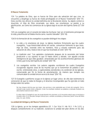 El Nuevo Testamento

124 "La palabra de Dios, que es fuerza de Dios para ala salvación del que cree, se
encuentra y despliega su fuerza de modo privilegiado en el Nuevo Testamento" (DV 17).
Estos escritos nos ofrecen la verdad definitiva de la Revelación divina. Su objeto central es
Jesucristo, el Hijo de Dios encarnado, sus obras, sus enseñanzas, su pasión y su
glorificación, así como los comienzos de su Iglesia bajo la acción del Espíritu Santo (Cf. DV
20).

125 Los evangelios son el corazón de todas las Escrituras "por ser el testimonio principal de
la vida y doctrina de la Palabra hecha carne, nuestro Salvador" (DV 18).

126 En la formación de los evangelios se pueden distinguir tres etapas:

   1. La vida y la enseñanza de Jesús. La Iglesia mantiene firmemente que los cuatro
      evangelios, "cuya historicidad afirma sin vacilar, comunican fielmente lo que Jesús,
      Hijo de Dios, viviendo entre los hombres, hizo y enseñó realmente para ala
      salvación de ellos, hasta el día en que fue levantado al cielo" (DV 19).

   2. La tradición oral. "Los apóstoles ciertamente después de la ascensión del Señor
      predicaron a sus oyentes lo que El había dicho y obrado, con aquella crecida
      inteligencia de que ellos gozaban, amaestrados por los acontecimientos gloriosos de
      Cristo y por la luz del Espíritu de verdad" (DV 19).

   3. Los evangelios escritos. Los autores sagrados escribieron los cuatro Evangelios
      escogiendo algunas cosas de las muchas que ya se transmitían de palabra o por
      escrito, sintetizando otras, o explicándolas atendiendo a la condición de las Iglesias,
      conservando por fin la forma de proclamación, de manera que siempre nos
      comunicaban la verdad sincera acerca de Jesús" (DV 19).

127 El Evangelio cuatriforme ocupa en la Iglesia un lugar único; de ello dan testimonio la
veneración de que lo rodea la liturgia y el atractivo incomparable que ha ejercido en todo
tiempo sobre los santos:

       No hay ninguna doctrina que sea mejor, más preciosa y más espléndida que el texto del evangelio. Ved y
       retened lo que nuestro Señor y Maestro, Cristo, ha enseñado mediante sus palabras y realizado mediante sus
       obras (Santa Cesárea la Joven, Rich.).

       Es sobre todo el Evangelio lo que me ocupa durante mis oraciones; en él encuentro todo lo que es necesario a
       mi pobre alma. En él descubro siempre nuevas luces, sentidos escondidos y misteriosos (Santa Teresa del Niño
       Jesús, ms. auto. A 83v).


La unidad del Antiguo y del Nuevo Testamento

128 La Iglesia, ya en los tiempos apostólicos (Cf. 1 Cor 10,6.11; Hb 10,1; 1 Pe 3,21), y
después constantemente en su tradición, esclareció la unidad del plan divino en los dos
 