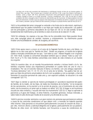 Los hijos son el don más excelente del matrimonio y contribuyen mucho al bien de sus mismos padres. El
       mismo Dios, que dijo: "No es bueno que el hombre esté solo (Gn 2,18), y que hizo desde el principio al
       hombre, varón y mujer" (Mt 19,4), queriendo comunicarle cierta participación especial en su propia obra
       creadora, bendijo al varón y a la mujer diciendo: "Creced y multiplicaos" (Gn 1,28). De ahí que el cultivo
       verdadero del amor conyugal y todo el sistema de vida familiar que de él procede, sin dejar posponer los otros
       fines del matrimonio, tienden a que los esposos estén dispuestos con fortaleza de ánimo a cooperar con el amor
       del Creador y Salvador, que por medio de ellos aumenta y enriquece su propia familia cada día más (GS 50,1).


1653 La fecundidad del amor conyugal se extiende a los frutos de la vida moral, espiritual y
sobrenatural que los padres transmiten a sus hijos por medio de la educación. Los padres
son los principales y primeros educadores de sus hijos (Cf. GE 3). En este sentido, la tarea
fundamental del matrimonio y de la familia es estar al servicio de la vida (Cf. FC 28).

1654 Sin embargo, los esposos a los que Dios no ha concedido tener hijos pueden llevar
una vida conyugal plena de sentido, humana y cristianamente. Su matrimonio puede
irradiar una fecundidad de caridad, de acogida y de sacrificio.

                                       VI LA IGLESIA DOMÉSTICA

1655 Cristo quiso nacer y crecer en el seno de la Sagrada Familia de José y de María. La
Iglesia no es otra cosa que la "familia de Dios". Desde sus orígenes, el núcleo de la Iglesia
estaba a menudo constituido por los que, "con toda su casa", habían llegado a ser creyentes
(Cf. Hch 18,8). Cuando se convertían deseaban también que se salvase "toda su casa" (Cf.
Hch 16,31 y 11,14). Estas familias convertidas eran islotes de vida cristiana en un mundo
no creyente.

1656 En nuestros días, en un mundo frecuentemente extraño e incluso hostil a la fe, las
familias creyentes tienen una importancia primordial en cuanto faros de una fe viva e
irradiadora. Por eso el Concilio Vaticano II llama a la familia, con una antigua expresión,
"Ecclesia domestica" (LG 11; Cf. FC 21). En el seno de la familia, "los padres han de ser
para sus hijos los primeros anunciadores de la fe con su palabra y con su ejemplo, y han de
fomentar la vocación personal de cada uno y, con especial cuidado, la vocación a la vida
consagrada" (LG 11).

1657 Aquí es donde se ejercita de manera privilegiada el sacerdocio bautismal del padre
de familia, de la madre, de los hijos, de todos los miembros de la familia, "en la recepción
de los sacramentos, en la oración y en la acción de gracias, con el testimonio de una vida
santa, con la renuncia y el amor que se traduce en obras" (LG 10). El hogar es así la primera
escuela de vida cristiana y "escuela del más rico humanismo" (GS 52,1). Aquí se aprende la
paciencia y el gozo del trabajo, el amor fraterno, el perdón generoso, incluso reiterado, y
sobre todo el culto divino por medio de la oración y la ofrenda de su vida.

1658 Es preciso recordar asimismo a un gran número de personas que permanecen solteras
a causa de las concretas condiciones en que deben vivir, a menudo sin haberlo querido
ellas mismas. Estas personas se encuentran particularmente cercanas al corazón de Jesús; y,
por ello, merecen afecto y solicitud diligentes de la Iglesia, particularmente de sus pastores.
Muchas de ellas viven sin familia humana, con frecuencia a causa de condiciones de
 