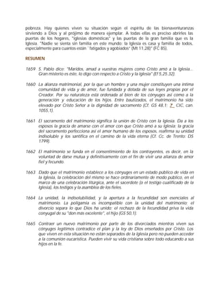 pobreza. Hay quienes viven su situación según el espíritu de las bienaventuranzas
sirviendo a Dios y al prójimo de manera ejemplar. A todas ellas es preciso abrirles las
puertas de los hogares, "iglesias domésticas" y las puertas de la gran familia que es la
Iglesia. "Nadie se sienta sin familia en este mundo: la Iglesia es casa y familia de todos,
especialmente para cuantos están `fatigados y agobiados” (Mt 11,28)" (FC 85).

RESUMEN

1659 S. Pablo dice: "Maridos, amad a vuestras mujeres como Cristo amó a la Iglesia...
     Gran misterio es éste, lo digo con respecto a Cristo y la Iglesia" (Ef 5,25.32).

1660 La alianza matrimonial, por la que un hombre y una mujer constituyen una íntima
     comunidad de vida y de amor, fue fundada y dotada de sus leyes propias por el
     Creador. Por su naturaleza está ordenada al bien de los cónyuges así como a la
     generación y educación de los hijos. Entre bautizados, el matrimonio ha sido
     elevado por Cristo Señor a la dignidad de sacramento (Cf. GS 48,1; .? CIC, can.
     1055,1).

1661 El sacramento del matrimonio significa la unión de Cristo con la Iglesia. Da a los
     esposos la gracia de amarse con el amor con que Cristo amó a su Iglesia; la gracia
     del sacramento perfecciona así el amor humano de los esposos, reafirma su unidad
     indisoluble y los santifica en el camino de la vida eterna (Cf. Cc. de Trento: DS
     1799).

1662 El matrimonio se funda en el consentimiento de los contrayentes, es decir, en la
     voluntad de darse mutua y definitivamente con el fin de vivir una alianza de amor
     fiel y fecundo.

1663 Dado que el matrimonio establece a los cónyuges en un estado público de vida en
     la Iglesia, la celebración del mismo se hace ordinariamente de modo público, en el
     marco de una celebración litúrgica, ante el sacerdote (o el testigo cualificado de la
     Iglesia), los testigos y la asamblea de los fieles.

1664 La unidad, la indisolubilidad, y la apertura a la fecundidad son esenciales al
     matrimonio. La poligamia es incompatible con la unidad del matrimonio; el
     divorcio separa lo que Dios ha unido; el rechazo de la fecundidad priva la vida
     conyugal de su "don más excelente", el hijo (GS 50,1).

1665 Contraer un nuevo matrimonio por parte de los divorciados mientras viven sus
     cónyuges legítimos contradice el plan y la ley de Dios enseñados por Cristo. Los
     que viven en esta situación no están separados de la Iglesia pero no pueden acceder
     a la comunión eucarística. Pueden vivir su vida cristiana sobre todo educando a sus
     hijos en la fe.
 
