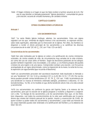 1666 El hogar cristiano es el lugar en que los hijos reciben el primer anuncio de la fe. Por
     eso la casa familiar es llamada justamente "Iglesia doméstica", comunidad de gracia
     y de oración, escuela de virtudes humanas y de caridad cristiana.

                                   CAPÍTULO CUARTO

                          OTRAS CELEBRACIONES LITÚRGICAS

Artículo 1

                                  LOS SACRAMENTALES

1667 "La santa Madre Iglesia instituyó, además, los sacramentales. Estos son signos
sagrados con los que, imitando de alguna manera a los sacramentos, se expresan efectos,
sobre todo espirituales, obtenidos por la intercesión de la Iglesia. Por ellos, los hombres se
disponen a recibir el efecto principal de los sacramentos y se santifican las diversas
circunstancias de la vida" (SC 60; ? CIC can 1166; CO can 867).

Características de los sacramentales

1668 Han sido instituidos por la Iglesia en orden a la santificación de ciertos ministerios
eclesiales, de ciertos estados de vida, de circunstancias muy variadas de la vida cristiana,
así como del uso de cosas útiles al hombre. Según las decisiones pastorales de los obispos
pueden también responder a las necesidades, a la cultura, y a la historia propias del pueblo
cristiano de una región o de una época. Comprenden siempre una oración, con frecuencia
acompañada de un signo determinado, como la imposición de la mano, la señal de la cruz,
la aspersión con agua bendita (que recuerda el Bautismo).

1669 Los sacramentales proceden del sacerdocio bautismal: todo bautizado es llamado a
ser una "bendición" (Cf. Gn 12,2) y a bendecir (Cf. Lc 6,28; Rm 12,14; 1 P 3,9). Por eso los
laicos pueden presidir ciertas bendiciones (Cf. SC 79; ? CIC can. 1168); la presidencia de
una bendición se reserva al ministerio ordenado (obispos, presbíteros o diáconos, Cf. De
benedictionibus, 16,18), en la medida en que dicha bendición afecte más a la vida eclesial
y sacramental.

1670 Los sacramentales no confieren la gracia del Espíritu Santo a la manera de los
sacramentos, pero por la oración de la Iglesia preparan a recibirla y disponen a cooperar
con a ella. "La liturgia de los sacramentos y de los sacramentales hace que, en los fieles
bien dispuestos, casi todos los acontecimientos de la vida sean santificados por la gracia
divina que emana del misterio pascual de la pasión, muerte y resurrección de Cristo, de
quien reciben su poder todos los sacramentos y sacramentales, y que todo uso honesto de
las cosas materiales pueda estar ordenado a la santificación del hombre y a la alabanza de
Dios" (SC 61).
 