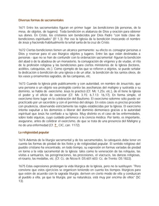 Diversas formas de sacramentales

1671 Entre los sacramentales figuran en primer lugar las bendiciones (de personas, de la
mesa, de objetos, de lugares). Toda bendición es alabanza de Dios y oración para obtener
sus dones. En Cristo, los cristianos son bendecidos por Dios Padre "con toda clase de
bendiciones espirituales" (Ef 1,3). Por eso la Iglesia da la bendición invocando el nombre
de Jesús y haciendo habitualmente la señal santa de la cruz de Cristo.

1672 Ciertas bendiciones tienen un alcance permanente: su efecto es consagrar personas a
Dios y reservar para el uso litúrgico objetos y lugares. Entre las que están destinadas a
personas - que no se han de confundir con la ordenación sacramental -figuran la bendición
del abad o de la abadesa de un monasterio, la consagración de vírgenes y de viudas, el rito
de la profesión religiosa y las bendiciones para ciertos ministerios de la Iglesia (lectores,
acólitos, catequistas, etc.). Como ejemplo de las que se refieren a objetos, se puede señalar
la dedicación o bendición de una iglesia o de un altar, la bendición de los santos óleos, de
los vasos y ornamentos sagrados, de las campanas, etc.

1673 Cuando la Iglesia pide públicamente y con autoridad, en nombre de Jesucristo, que
una persona o un objeto sea protegido contra las asechanzas del maligno y sustraída a su
dominio, se habla de exorcismo. Jesús lo practicó (Cf. Mc 1,25s; etc.), de él tiene la Iglesia
el poder y el oficio de exorcizar (Cf. Mc 3,15; 6,7.13; 16,17). En forma simple, el
exorcismo tiene lugar en la celebración del Bautismo. El exorcismo solemne sólo puede ser
practicado por un sacerdote y con el permiso del obispo. En estos casos es preciso proceder
con prudencia, observando estrictamente las reglas establecidas por la Iglesia. El exorcismo
intenta expulsar a los demonios o liberar del dominio demoníaco gracias a la autoridad
espiritual que Jesús ha confiado a su Iglesia. Muy distinto es el caso de las enfermedades,
sobre todo síquicas, cuyo cuidado pertenece a la ciencia médica. Por tanto, es importante,
asegurarse, antes de celebrar el exorcismo, de que se trata de una presencia del Maligno y
no de una enfermedad (Cf. ? CIC, can. 1172).

La religiosidad popular

1674 Además de la liturgia sacramental y de los sacramentales, la catequesis debe tener en
cuenta las formas de piedad de los fieles y de religiosidad popular. El sentido religioso del
pueblo cristiano ha encontrado, en todo tiempo, su expresión en formas variadas de piedad
en torno a la vida sacramental de la Iglesia: tales como la veneración de las reliquias, las
visitas a santuarios, las peregrinaciones, las procesiones, el viacrucis, las danzas religiosas,
el rosario, las medallas, etc. (Cf. Cc. de Nicea II: DS 601;603; Cc. de Trento: DS 1822).

1675 Estas expresiones prolongan la vida litúrgica de la Iglesia, pero no la sustituyen: "Pero
conviene que estos ejercicios se organicen teniendo en cuenta los tiempos litúrgicos para
que estén de acuerdo con la sagrada liturgia, deriven en cierto modo de ella y conduzcan
al pueblo a ella, ya que la liturgia, por su naturaleza, está muy por encima de ellos" (SC
13).
 