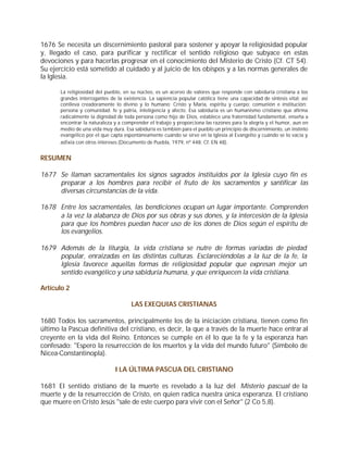 1676 Se necesita un discernimiento pastoral para sostener y apoyar la religiosidad popular
y, llegado el caso, para purificar y rectificar el sentido religioso que subyace en estas
devociones y para hacerlas progresar en el conocimiento del Misterio de Cristo (Cf. CT 54).
Su ejercicio está sometido al cuidado y al juicio de los obispos y a las normas generales de
la Iglesia.

       La religiosidad del pueblo, en su núcleo, es un acervo de valores que responde con sabiduría cristiana a los
       grandes interrogantes de la existencia. La sapiencia popular católica tiene una capacidad de síntesis vital; así
       conlleva creadoramente lo divino y lo humano; Cristo y María, espíritu y cuerpo; comunión e institución;
       persona y comunidad; fe y patria, inteligencia y afecto. Esa sabiduría es un humanismo cristiano que afirma
       radicalmente la dignidad de toda persona como hijo de Dios, establece una fraternidad fundamental, enseña a
       encontrar la naturaleza y a comprender el trabajo y proporciona las razones para la alegría y el humor, aun en
       medio de una vida muy dura. Esa sabiduría es también para el pueblo un principio de discernimiento, un instinto
       evangélico por el que capta espontáneamente cuándo se sirve en la Iglesia al Evangelio y cuándo se lo vacía y
       asfixia con otros intereses (Documento de Puebla, 1979, nº 448; Cf. EN 48).


RESUMEN

1677 Se llaman sacramentales los signos sagrados instituidos por la Iglesia cuyo fin es
     preparar a los hombres para recibir el fruto de los sacramentos y santificar las
     diversas circunstancias de la vida.

1678 Entre los sacramentales, las bendiciones ocupan un lugar importante. Comprenden
     a la vez la alabanza de Dios por sus obras y sus dones, y la intercesión de la Iglesia
     para que los hombres puedan hacer uso de los dones de Dios según el espíritu de
     los evangelios.

1679 Además de la liturgia, la vida cristiana se nutre de formas variadas de piedad
     popular, enraizadas en las distintas culturas. Esclareciéndolas a la luz de la fe, la
     Iglesia favorece aquellas formas de religiosidad popular que expresan mejor un
     sentido evangélico y una sabiduría humana, y que enriquecen la vida cristiana.

Artículo 2

                                       LAS EXEQUIAS CRISTIANAS

1680 Todos los sacramentos, principalmente los de la iniciación cristiana, tienen como fin
último la Pascua definitiva del cristiano, es decir, la que a través de la muerte hace entrar al
creyente en la vida del Reino. Entonces se cumple en él lo que la fe y la esperanza han
confesado: "Espero la resurrección de los muertos y la vida del mundo futuro" (Símbolo de
Nicea-Constantinopla).

                               I LA ÚLTIMA PASCUA DEL CRISTIANO

1681 El sentido cristiano de la muerte es revelado a la luz del Misterio pascual de la
muerte y de la resurrección de Cristo, en quien radica nuestra única esperanza. El cristiano
que muere en Cristo Jesús "sale de este cuerpo para vivir con el Señor" (2 Co 5,8).
 