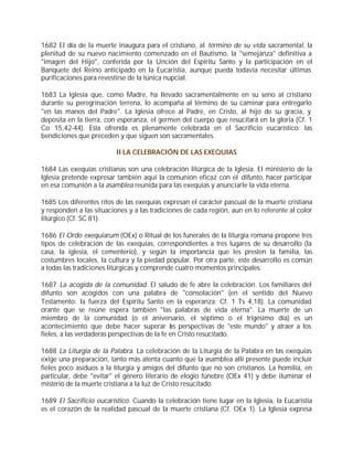 1682 El día de la muerte inaugura para el cristiano, al término de su vida sacramental, la
plenitud de su nuevo nacimiento comenzado en el Bautismo, la "semejanza" definitiva a
"imagen del Hijo", conferida por la Unción del Espíritu Santo y la participación en el
Banquete del Reino anticipado en la Eucaristía, aunque pueda todavía necesitar últimas
purificaciones para revestirse de la túnica nupcial.

1683 La Iglesia que, como Madre, ha llevado sacramentalmente en su seno al cristiano
durante su peregrinación terrena, lo acompaña al término de su caminar para entregarlo
"en las manos del Padre". La Iglesia ofrece al Padre, en Cristo, al hijo de su gracia, y
deposita en la tierra, con esperanza, el germen del cuerpo que resucitará en la gloria (Cf. 1
Co 15,42-44). Esta ofrenda es plenamente celebrada en el Sacrificio eucarístico; las
bendiciones que preceden y que siguen son sacramentales.

                          II LA CELEBRACIÓN DE LAS EXEQUIAS

1684 Las exequias cristianas son una celebración litúrgica de la Iglesia. El ministerio de la
Iglesia pretende expresar también aquí la comunión eficaz con el difunto, hacer participar
en esa comunión a la asamblea reunida para las exequias y anunciarle la vida eterna.

1685 Los diferentes ritos de las exequias expresan el carácter pascual de la muerte cristiana
y responden a las situaciones y a las tradiciones de cada región, aun en lo referente al color
litúrgico (Cf. SC 81).

1686 El Ordo exequiarum (OEx) o Ritual de los funerales de la liturgia romana propone tres
tipos de celebración de las exequias, correspondientes a tres lugares de su desarrollo (la
casa, la iglesia, el cementerio), y según la importancia que les presten la familia, las
costumbres locales, la cultura y la piedad popular. Por otra parte, este desarrollo es común
a todas las tradiciones litúrgicas y comprende cuatro momentos principales:

1687 La acogida de la comunidad. El saludo de fe abre la celebración. Los familiares del
difunto son acogidos con una palabra de "consolación" (en el sentido del Nuevo
Testamento: la fuerza del Espíritu Santo en la esperanza; Cf. 1 Ts 4,18). La comunidad
orante que se reúne espera también "las palabras de vida eterna". La muerte de un
miembro de la comunidad (o el aniversario, el séptimo o el trigésimo día) es un
acontecimiento que debe hacer superar l s perspectivas de "este mundo" y atraer a los
                                               a
fieles, a las verdaderas perspectivas de la fe en Cristo resucitado.

1688 La Liturgia de la Palabra. La celebración de la Liturgia de la Palabra en las exequias
exige una preparación, tanto más atenta cuanto que la asamblea allí presente puede incluir
fieles poco asiduos a la liturgia y amigos del difunto que no son cristianos. La homilía, en
particular, debe "evitar" el género literario de elogio fúnebre (OEx 41) y debe iluminar el
misterio de la muerte cristiana a la luz de Cristo resucitado.

1689 El Sacrificio eucarístico. Cuando la celebración tiene lugar en la Iglesia, la Eucaristía
es el corazón de la realidad pascual de la muerte cristiana (Cf. OEx 1). La Iglesia expresa
 