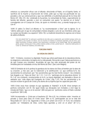 entonces su comunión eficaz con el difunto: ofreciendo al Padre, en el Espíritu Santo, el
sacrificio de la muerte y resurrección de Cristo, pide que su hijo sea purificado de sus
pecados y de sus consecuencias y que sea admitido a la plenitud pascual de la mesa del
Reino (Cf. OEx 57). Así celebrada la Eucaristía, la comunidad de fieles, especialmente la
familia del difunto, aprende a vivir en comunión con quien "se durmió en el Señor",
comulgando con el Cuerpo de Cristo, de quien es miembro vivo, y orando luego por él y
con él.

1690 El adiós ("a Dios") al difunto es "su recomendación a Dios" por la Iglesia. Es el
"último adiós por el que la comunidad cristiana despide a uno de sus miembros antes que
su cuerpo sea llevado a su sepulcro" (OEx 10). La tradición bizantina lo expresa con el beso
de adiós al difunto:

       Con este saludo final "se canta por su partida de esta vida y por su separación, pero también porque existe una
       comunión y una reunión. En efecto, una vez muertos no estamos en absoluto separados unos de otros, pues
       todos recorremos el mismo camino y nos volveremos a encontrar en un mismo lugar. No nos separaremos
       jamás, porque vivimos para Cristo y ahora estamos unidos a Cristo, yendo hacia él... estaremos todos juntos en
       Cristo" (S. Simeón de Tesalónica, De ordine sep).


                                              TERCERA PARTE

                                           LA VIDA EN CRISTO

1691. “Cristiano, reconoce tu dignidad. Puesto que ahora participas de la naturaleza divina,
no degeneres volviendo a la bajeza de tu vida pasada. Recuerda a qué Cabeza perteneces y
de qué Cuerpo eres miembro. Acuérdate de que has sido arrancado del poder de las
tinieblas para ser trasladado a la luz del Reino de Dios” (San León Magno).

1692 El Símbolo de la fe profesa la grandeza de los dones de Dios al hombre por la obra de
su creación, y más aún, por la redención y la santificación. Lo que confiesa la fe, los
sacramentos lo comunican: por “los sacramentos que les han hecho renacer”, los cristianos
han llegado a ser “hijos de Dios” (Jn 1,12 ;1 Jn 3,1), “partícipes de la naturaleza divina” (2
Pe 1,4). Los cristianos, reconociendo en la fe su nueva dignidad, son llamados a llevar en
adelante una “vida digna del Evangelio de Cristo” (Flp 1,27). Por los sacramentos y la
oración reciben la gracia de Cristo y los dones de su Espíritu que les capacitan para ello.

1693 Cristo Jesús hizo siempre lo que agradaba al Padre(Cf. Jn 8,29). Vivió siempre en
perfecta comunión con Él. De igual modo sus discípulos son invitados a vivir bajo la
mirada del Padre “que ve en lo secreto” (Mt 6,6) para ser “perfectos como el Padre celestial
es perfecto” (Mt 5,48).

1694 Incorporados a Cristo por el bautismo (Cf. Rm 6,5), los cristianos están “muertos al
pecado y vivos para Dios en Cristo Jesús” (Rm 6,11), participando así en la vida del
Resucitado (Cf. Col 2,12). Siguiendo a Cristo y en unión con él (Cf. Jn 15,5), los cristianos
pueden ser “imitadores de Dios, como hijos queridos y vivir en el amor” (Ef 5,1.),
 