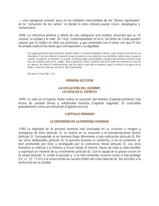 — una catequesis eclesial, pues en los múltiples intercambios de los “bienes espirituales”
en la “comunión de los santos” es donde la vida cristiana puede crecer, desplegarse y
comunicarse.

1698. La referencia primera y última de esta catequesis será siempre Jesucristo que es “el
camino, la verdad y la vida” (Jn 14,6). Contemplándole en la fe, los fieles de Cristo pueden
esperar que Él realice en ellos sus promesas, y que amándolo con el amor con que Él nos
ha amado realicen las obras que corresponden a su dignidad:

       Os ruego que penséis que Jesucristo, Nuestro Señor, es vuestra verdadera Cabeza, y que vosotros sois uno de sus
       miembros. Él es con relación a vosotros lo que la cabeza es con relación a sus miembros; todo lo que es suyo es
       vuestro, su espíritu, su Corazón, su cuerpo, su alma y todas sus facultades, y debéis usar de ellos como de cosas
       que son vuestras, para servir, alabar, amar y glorificar a Dios. Vosotros sois de Él como los miembros lo son de
       su cabeza. Así desea El ardientemente usar de todo lo que hay en vosotros, para el servicio y la gloria de su
       Padre, como de cosas que son de Él. (San Juan Eudes).

       Mi vida es Cristo (Flp 1,21).


                                             PRIMERA SECCIÓN

                                       LA VOCACIÓN DEL HOMBRE:
                                         LA VIDA EN EL ESPÍRITU

1699. La vida en el Espíritu Santo realiza la vocación del hombre (Capítulo primero). Está
hecha de caridad divina y solidaridad humana (Capítulo segundo). Es concedida
gratuitamente como una Salvación (Capítulo tercero).

                                            CAPÍTULO PRIMERO

                              LA DIGNIDAD DE LA PERSONA HUMANA

1700 La dignidad de la persona humana está enraizada en su creación a imagen y
semejanza de Dios (artículo 1); se realiza en su vocación a la bienaventuranza divina
(artículo 2). Corresponde al ser humano llegar libremente a esta realización (artículo 3). Por
sus actos deliberados (artículo 4), la persona humana se conforma, o no se conforma, al
bien prometido por Dios y atestiguado por la conciencia moral (artículo 5). Los seres
humanos se edifican a sí mismos y crecen desde el interior: hacen de toda su vida sensible
y espiritual un material de su crecimiento (artículo 6). Con la ayuda de la gracia crecen en
la virtud (artículo 7), evitan el pecado y, si lo han cometido recurren como el hijo pródigo
(Cf. Lc 15, 11-31) a la misericordia de nuestro Padre del cielo (artículo 8). Así acceden a la
perfección de la caridad.
 