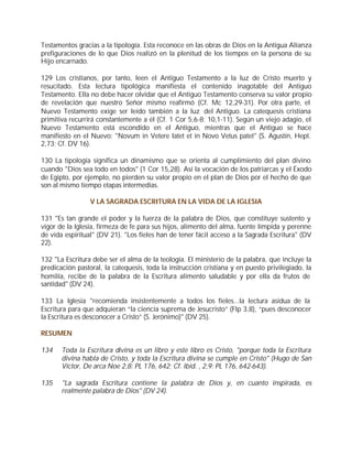 Testamentos gracias a la tipología. Esta reconoce en las obras de Dios en la Antigua Alianza
prefiguraciones de lo que Dios realizó en la plenitud de los tiempos en la persona de su
Hijo encarnado.

129 Los cristianos, por tanto, leen el Antiguo Testamento a la luz de Cristo muerto y
resucitado. Esta lectura tipológica manifiesta el contenido inagotable del Antiguo
Testamento. Ella no debe hacer olvidar que el Antiguo Testamento conserva su valor propio
de revelación que nuestro Señor mismo reafirmó (Cf. Mc 12,29-31). Por otra parte, el
Nuevo Testamento exige ser leído también a la luz del Antiguo. La catequesis cristiana
primitiva recurrirá constantemente a él (Cf. 1 Cor 5,6-8; 10,1-11). Según un viejo adagio, el
Nuevo Testamento está escondido en el Antiguo, mientras que el Antiguo se hace
manifiesto en el Nuevo: "Novum in Vetere latet et in Novo Vetus patet" (S. Agustín, Hept.
2,73; Cf. DV 16).

130 La tipología significa un dinamismo que se orienta al cumplimiento del plan divino
cuando "Dios sea todo en todos" (1 Cor 15,28). Así la vocación de los patriarcas y el Éxodo
de Egipto, por ejemplo, no pierden su valor propio en el plan de Dios por el hecho de que
son al mismo tiempo etapas intermedias.

                 V LA SAGRADA ESCRITURA EN LA VIDA DE LA IGLESIA

131 "Es tan grande el poder y la fuerza de la palabra de Dios, que constituye sustento y
vigor de la Iglesia, firmeza de fe para sus hijos, alimento del alma, fuente límpida y perenne
de vida espiritual" (DV 21). "Los fieles han de tener fácil acceso a la Sagrada Escritura" (DV
22).

132 "La Escritura debe ser el alma de la teología. El ministerio de la palabra, que incluye la
predicación pastoral, la catequesis, toda la instrucción cristiana y en puesto privilegiado, la
homilía, recibe de la palabra de la Escritura alimento saludable y por ella da frutos de
santidad" (DV 24).

133 La Iglesia "recomienda insistentemente a todos los fieles...la lectura asidua de la
Escritura para que adquieran “la ciencia suprema de Jesucristo” (Flp 3,8), “pues desconocer
la Escritura es desconocer a Cristo” (S. Jerónimo)" (DV 25).

RESUMEN

134    Toda la Escritura divina es un libro y este libro es Cristo, "porque toda la Escritura
       divina habla de Cristo, y toda la Escritura divina se cumple en Cristo" (Hugo de San
       Víctor, De arca Noe 2,8: PL 176, 642; Cf. Ibíd. , 2,9: PL 176, 642-643).

135    "La sagrada Escritura contiene la palabra de Dios y, en cuanto inspirada, es
       realmente palabra de Dios" (DV 24).
 