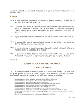caridad, la santidad. La vida moral, madurada en la gracia, culmina en vida eterna, en la
gloria del cielo.

RESUMEN

1710 “Cristo manifiesta plenamente el hombre al propio hombre y le descubre la
     grandeza de su vocación” (GS 22, 1).

1711 Dotada de alma espiritual, de entendimiento y de voluntad, la persona humana está
     desde su concepción ordenada a Dios y destinada a la bienaventuranza eterna.
     Camina hacia su perfección en la búsqueda y el amor de la verdad y del bien. (Cf.
     GS 15, 2).

1712 La verdadera libertad es en el hombre el “signo eminente de la imagen divina” (GS
     17).

1713 El hombre debe seguir la ley moral que le impulsa “a hacer el bien y a evitar el mal”
     (GS 16). Esta ley resuena en su conciencia.

1714 El hombre, herido en su naturaleza por el pecado original, está sujeto al error e
     inclinado al mal en el ejercicio de su libertad.

1715 El que cree en Cristo tiene la vida nueva en el Espíritu Santo. La vida moral,
     desarrollada y madurada en la gracia, alcanza su plenitud en la gloria del cielo.

Artículo 2

                      NUESTRA VOCACIÓN A LA BIENAVENTURANZA

                                     I LAS BIENAVENTURANZAS

1716 Las bienaventuranzas están en el centro de la predicación de Jesús. Con ellas Jesús
recoge las promesas hechas al pueblo elegido desde Abraham; pero las perfecciona
ordenándolas no sólo a la posesión de una tierra, sino al Reino de los cielos:

      Bienaventurados los pobres de espíritu, porque de ellos es el Reino de los cielos.
      Bienaventurados los mansos, porque ellos poseerán en herencia la tierra.
      Bienaventurados los que lloran, porque ellos serán consolados.
      Bienaventurados los que tienen hambre y sed de justicia, porque ellos serán saciados.
      Bienaventurados los misericordiosos, porque ellos alcanzarán misericordia.
      Bienaventurados los limpios de corazón, porque ellos verán a Dios.
      Bienaventurados los que buscan la paz, porque ellos serán llamados hijos de Dios.
      Bienaventurados los perseguidos por causa de la justicia, porque de ellos es el Reino de los cielos.
      Bienaventurados seréis cuando os injurien, os persigan y digan con mentira toda clase de mal contra vosotros
      por mi causa.
      Alegraos y regocijaos porque vuestra recompensa será grande en los cielos.

                                                                                                         (Mt 5,3-12)
 