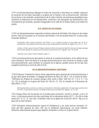 1717 Las bienaventuranzas dibujan el rostro de Jesucristo y describen su caridad; expresan
la vocación de los fieles asociados a la gloria de su Pasión y de su Resurrección; iluminan
las acciones y las actitudes características de la vida cristiana; son promesas paradójicas que
sostienen la esperanza en las tribulaciones; anuncian a los discípulos las bendiciones y las
recompensas ya incoadas; quedan inauguradas en la vida de la Virgen María y de todos los
santos.

                                        II EL DESEO DE FELICIDAD

1718 Las bienaventuranzas responden al deseo natural de felicidad. Este deseo es de origen
divino: Dios lo ha puesto en el corazón del hombre a fin de atraerlo hacia Él, el único que
lo puede satisfacer:

       Ciertamente todos nosotros queremos vivir felices, y en el género humano no hay nadie que no dé su
       asentimiento a esta proposición incluso antes de que sea plenamente enunciada. (S. Agustín, mor. eccl. 1, 3, 4).

       ¿Cómo es, Señor, que yo te busco? Porque al buscarte, Dios mío, busco la vida feliz, haz que te busque para que
       viva mi alma, porque mi cuerpo vive de mi alma y mi alma vive de ti. (S. Agustín, conf. 10, 20.29).

       Sólo Dios sacia. (Santo Tomás de Aquino, symb. 1).


1719 Las bienaventuranzas descubren la meta de la existencia humana, el fin último de los
actos humanos: Dios nos llama a su propia bienaventuranza. Esta vocación se dirige a cada
uno personalmente, pero también al conjunto de la Iglesia, pueblo nuevo de los que han
acogido la promesa y viven de ella en la fe.

                               III LA BIENAVENTURANZA CRISTIANA

1720 El Nuevo Testamento utiliza varias expresiones para caracterizar la bienaventuranza a
la que Dios llama al hombre: la llegada del Reino de Dios (Cf. Mt 4, 17); la visión de Dios:
“Dichosos los limpios de corazón porque ellos verán a Dios” (Mt 5,8; Cf. 1 Jn 3, 2; 1 Co
13, 12); la entrada en el gozo del Señor (Cf. Mt 25, 21. 23); la entrada en el Descanso de
Dios (Hb 4, 7-11):

       Allí descansaremos y veremos; veremos y nos amaremos; amaremos y alabaremos. He aquí lo que acontecerá al
       fin sin fin. ¿Y qué otro fin tenemos, sino llegar al Reino que no tendrá fin? (S. Agustín, civ. 22, 30).


1721 Porque Dios nos ha puesto en el mundo para conocerle, servirle y amarle, y así ir al
cielo. La bienaventuranza nos hace participar de la naturaleza divina (2 P 1, 4) y de la Vida
eterna (Cf. Jn 17, 3). Con ella, el hombre entra en la gloria de Cristo (Cf. Rm 8, 18) y en el
gozo de la vida trinitaria.

1722 Semejante bienaventuranza supera la inteligencia y las solas fuerzas humanas. Es
fruto del don gratuito de Dios. Por eso la llamamos sobrenatural, así como también
llamamos sobrenatural la gracia que dispone al hombre a entrar en el gozo divino.
 