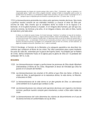“Bienaventurados los limpios de corazón porque ellos verán a Dios”. Ciertamente, según su grandeza y su
       inexpresable gloria, “nadie verá a Dios y seguirá viviendo”, porque el Padre es inasequible; pero su amor, su
       bondad hacia los hombres y su omnipotencia llegan hasta conceder a los que lo aman el privilegio de ver a
       Dios... “porque lo que es imposible para los hombres es posible para Dios”. (S. Ireneo, haer. 4, 20, 5).


1723 La bienaventuranza prometida nos coloca ante opciones morales decisivas. Nos invita
a purificar nuestro corazón de sus malvados instintos y a buscar el amor de Dios por
encima de todo. Nos enseña que la verdadera dicha no reside ni en la riqueza o el
bienestar, ni en la gloria humana o el poder, ni en ninguna obra humana, por útil que sea,
como las ciencias, las técnicas y las artes, ni en ninguna criatura, sino sólo en Dios, fuente
de todo bien y de todo amor:

       El dinero es el ídolo de nuestro tiempo. A él rinde homenaje “instintivo” la multitud, la masa de los hombres.
       Estos miden la dicha según la fortuna, y, según la fortuna también, miden la honorabilidad... Todo esto se debe a
       la convicción de que con la riqueza se puede todo. La riqueza por tanto es uno de los ídolos de nuestros días, y
       la notoriedad es otro... La notoriedad, el hecho de ser reconocido y de hacer ruido en el mundo (lo que podría
       llamarse una fama de prensa), ha llegado a ser considerada como un bien en sí mismo, un bien soberano, un
       objeto de verdadera veneración. (Newman, mix. 5, sobre la santidad).


1724 El Decálogo, el Sermón de la Montaña y la catequesis apostólica nos describen los
caminos que conducen al Reino de los cielos. Por ellos avanzamos paso a paso mediante
los actos de cada día, sostenidos por la gracia del Espíritu Santo. Fecundados por la Palabra
de Cristo, damos lentamente frutos en la Iglesia para la gloria de Dios (Cf. la parábola del
sembrador: Mt 13, 3-23).

RESUMEN

1725 Las bienaventuranzas recogen y perfeccionan las promesas de Dios desde Abraham
     ordenándolas al Reino de los cielos. Responden al deseo de felicidad que Dios ha
     puesto en el corazón del hombre.

1726 Las bienaventuranzas nos enseñan el fin último al que Dios nos llama: el Reino, la
     visión de Dios, la participación en la naturaleza divina, la vida eterna, la filiación,
     el descanso en Dios.

1727 La bienaventuranza de la vida eterna es un don gratuito de Dios; es sobrenatural
     como también lo es la gracia que conduce a ella.

1728 Las bienaventuranzas nos colocan ante opciones decisivas con respecto a los bienes
     terrenos; purifican nuestro corazón para enseñarnos a amar a Dios sobre todas las
     cosas.

1729 La bienaventuranza del cielo determina los criterios de discernimiento en el uso de
     los bienes terrenos en conformidad a la Ley de Dios.
 