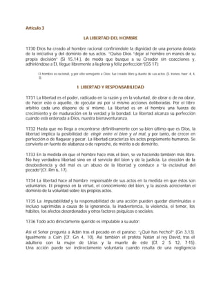 Artículo 3

                                      LA LIBERTAD DEL HOMBRE

1730 Dios ha creado al hombre racional confiriéndole la dignidad de una persona dotada
de la iniciativa y del dominio de sus actos. “Quiso Dios “dejar al hombre en manos de su
propia decisión” (Si 15,14.), de modo que busque a su Creador sin coacciones y,
adhiriéndose a Él, llegue libremente a la plena y feliz perfección”(GS 17):

      El hombre es racional, y por ello semejante a Dios; fue creado libre y dueño de sus actos. (S. Ireneo, haer. 4, 4,
      3).


                                  I LIBERTAD Y RESPONSABILIDAD

1731 La libertad es el poder, radicado en la razón y en la voluntad, de obrar o de no obrar,
de hacer esto o aquello, de ejecutar así por sí mismo acciones deliberadas. Por el libre
arbitrio cada uno dispone de sí mismo. La libertad es en el hombre una fuerza de
crecimiento y de maduración en la verdad y la bondad. La libertad alcanza su perfección
cuando está ordenada a Dios, nuestra bienaventuranza.

1732 Hasta que no llega a encontrarse definitivamente con su bien último que es Dios, la
libertad implica la posibilidad de elegir entre el bien y el mal, y por tanto, de crecer en
perfección o de flaquear y pecar. La libertad caracteriza los actos propiamente humanos. Se
convierte en fuente de alabanza o de reproche, de mérito o de demérito.

1733 En la medida en que el hombre hace más el bien, se va haciendo también más libre.
No hay verdadera libertad sino en el servicio del bien y de la justicia. La elección de la
desobediencia y del mal es un abuso de la libertad y conduce a “la esclavitud del
pecado”(Cf. Rm 6, 17).

1734 La libertad hace al hombre responsable de sus actos en la medida en que éstos son
voluntarios. El progreso en la virtud, el conocimiento del bien, y la ascesis acrecientan el
dominio de la voluntad sobre los propios actos.

1735 La imputabilidad y la responsabilidad de una acción pueden quedar disminuidas e
incluso suprimidas a causa de la ignorancia, la inadvertencia, la violencia, el temor, los
hábitos, los afectos desordenados y otros factores psíquicos o sociales.

1736 Todo acto directamente querido es imputable a su autor:

Así el Señor pregunta a Adán tras el pecado en el paraíso: “¿Qué has hecho?” (Gn 3,13).
Igualmente a Caín (Cf. Gn 4, 10). Así también el profeta Natán al rey David, tras el
adulterio con la mujer de Urías y la muerte de éste (Cf. 2 S 12, 7-15).
Una acción puede ser indirectamente voluntaria cuando resulta de una negligencia
 