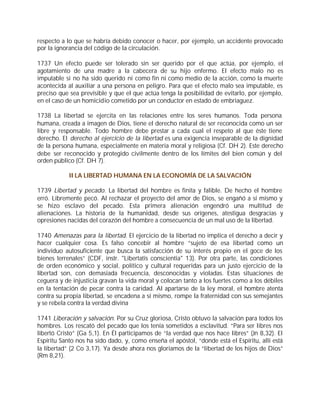respecto a lo que se habría debido conocer o hacer, por ejemplo, un accidente provocado
por la ignorancia del código de la circulación.

1737 Un efecto puede ser tolerado sin ser querido por el que actúa, por ejemplo, el
agotamiento de una madre a la cabecera de su hijo enfermo. El efecto malo no es
imputable si no ha sido querido ni como fin ni como medio de la acción, como la muerte
acontecida al auxiliar a una persona en peligro. Para que el efecto malo sea imputable, es
preciso que sea previsible y que el que actúa tenga la posibilidad de evitarlo, por ejemplo,
en el caso de un homicidio cometido por un conductor en estado de embriaguez.

1738 La libertad se ejercita en las relaciones entre los seres humanos. Toda persona
humana, creada a imagen de Dios, tiene el derecho natural de ser reconocida como un ser
libre y responsable. Todo hombre debe prestar a cada cual el respeto al que éste tiene
derecho. El derecho al ejercicio de la libertad es una exigencia inseparable de la dignidad
de la persona humana, especialmente en materia moral y religiosa (Cf. DH 2). Este derecho
debe ser reconocido y protegido civilmente dentro de los límites del bien común y del
orden público (Cf. DH 7).

            II LA LIBERTAD HUMANA EN LA ECONOMÍA DE LA SALVACIÓN

1739 Libertad y pecado. La libertad del hombre es finita y falible. De hecho el hombre
erró. Libremente pecó. Al rechazar el proyecto del amor de Dios, se engañó a sí mismo y
se hizo esclavo del pecado. Esta primera alienación engendró una multitud de
alienaciones. La historia de la humanidad, desde sus orígenes, atestigua desgracias y
opresiones nacidas del corazón del hombre a consecuencia de un mal uso de la libertad.

1740 Amenazas para la libertad. El ejercicio de la libertad no implica el derecho a decir y
hacer cualquier cosa. Es falso concebir al hombre “sujeto de esa libertad como un
individuo autosuficiente que busca la satisfacción de su interés propio en el goce de los
bienes terrenales” (CDF, instr. "Libertatis conscientia" 13). Por otra parte, las condiciones
de orden económico y social, político y cultural requeridas para un justo ejercicio de la
libertad son, con demasiada frecuencia, desconocidas y violadas. Estas situaciones de
ceguera y de injusticia gravan la vida moral y colocan tanto a los fuertes como a los débiles
en la tentación de pecar contra la caridad. Al apartarse de la ley moral, el hombre atenta
contra su propia libertad, se encadena a sí mismo, rompe la fraternidad con sus semejantes
y se rebela contra la verdad divina

1741 Liberación y salvación. Por su Cruz gloriosa, Cristo obtuvo la salvación para todos los
hombres. Los rescató del pecado que los tenía sometidos a esclavitud. “Para ser libres nos
libertó Cristo” (Ga 5,1). En Él participamos de “la verdad que nos hace libres” (Jn 8,32). El
Espíritu Santo nos ha sido dado, y, como enseña el apóstol, “donde está el Espíritu, allí está
la libertad” (2 Co 3,17). Ya desde ahora nos gloriamos de la “libertad de los hijos de Dios”
(Rm 8,21).
 