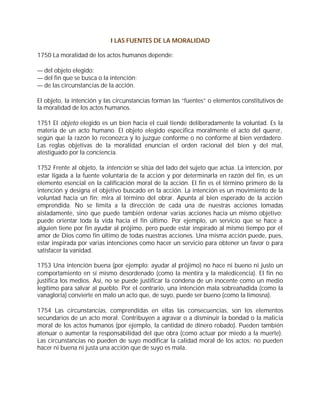 I LAS FUENTES DE LA MORALIDAD

1750 La moralidad de los actos humanos depende:

— del objeto elegido;
— del fin que se busca o la intención;
— de las circunstancias de la acción.

El objeto, la intención y las circunstancias forman las “fuentes” o elementos constitutivos de
la moralidad de los actos humanos.

1751 El objeto elegido es un bien hacia el cual tiende deliberadamente la voluntad. Es la
materia de un acto humano. El objeto elegido especifica moralmente el acto del querer,
según que la razón lo reconozca y lo juzgue conforme o no conforme al bien verdadero.
Las reglas objetivas de la moralidad enuncian el orden racional del bien y del mal,
atestiguado por la conciencia.

1752 Frente al objeto, la intención se sitúa del lado del sujeto que actúa. La intención, por
estar ligada a la fuente voluntaria de la acción y por determinarla en razón del fin, es un
elemento esencial en la calificación moral de la acción. El fin es el término primero de la
intención y designa el objetivo buscado en la acción. La intención es un movimiento de la
voluntad hacia un fin; mira al término del obrar. Apunta al bien esperado de la acción
emprendida. No se limita a la dirección de cada una de nuestras acciones tomadas
aisladamente, sino que puede también ordenar varias acciones hacia un mismo objetivo;
puede orientar toda la vida hacia el fin último. Por ejemplo, un servicio que se hace a
alguien tiene por fin ayudar al prójimo, pero puede estar inspirado al mismo tiempo por el
amor de Dios como fin último de todas nuestras acciones. Una misma acción puede, pues,
estar inspirada por varias intenciones como hacer un servicio para obtener un favor o para
satisfacer la vanidad.

1753 Una intención buena (por ejemplo: ayudar al prójimo) no hace ni bueno ni justo un
comportamiento en sí mismo desordenado (como la mentira y la maledicencia). El fin no
justifica los medios. Así, no se puede justificar la condena de un inocente como un medio
legítimo para salvar al pueblo. Por el contrario, una intención mala sobreañadida (como la
vanagloria) convierte en malo un acto que, de suyo, puede ser bueno (como la limosna).

1754 Las circunstancias, comprendidas en ellas las consecuencias, son los elementos
secundarios de un acto moral. Contribuyen a agravar o a disminuir la bondad o la malicia
moral de los actos humanos (por ejemplo, la cantidad de dinero robado). Pueden también
atenuar o aumentar la responsabilidad del que obra (como actuar por miedo a la muerte).
Las circunstancias no pueden de suyo modificar la calidad moral de los actos; no pueden
hacer ni buena ni justa una acción que de suyo es mala.
 