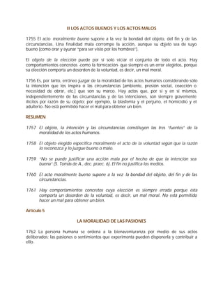 II LOS ACTOS BUENOS Y LOS ACTOS MALOS

1755 El acto moralmente bueno supone a la vez la bondad del objeto, del fin y de las
circunstancias. Una finalidad mala corrompe la acción, aunque su objeto sea de suyo
bueno (como orar y ayunar “para ser visto por los hombres”).

El objeto de la elección puede por sí solo viciar el conjunto de todo el acto. Hay
comportamientos concretos -como la fornicación- que siempre es un error elegirlos, porque
su elección comporta un desorden de la voluntad, es decir, un mal moral.

1756 Es, por tanto, erróneo juzgar de la moralidad de los actos humanos considerando sólo
la intención que los inspira o las circunstancias [ambiente, presión social, coacción o
necesidad de obrar, etc.] que son su marco. Hay actos que, por sí y en sí mismos,
independientemente de las circunstancias y de las intenciones, son siempre gravemente
ilícitos por razón de su objeto; por ejemplo, la blasfemia y el perjurio, el homicidio y el
adulterio. No está permitido hacer el mal para obtener un bien.

RESUMEN

1757 El objeto, la intención y las circunstancias constituyen las tres “fuentes” de la
     moralidad de los actos humanos.

1758 El objeto elegido especifica moralmente el acto de la voluntad según que la razón
     lo reconozca y lo juzgue bueno o malo.

1759 “No se puede justificar una acción mala por el hecho de que la intención sea
     buena” (S. Tomás de A., dec. praec. 6). El fin no justifica los medios.

1760 El acto moralmente bueno supone a la vez la bondad del objeto, del fin y de las
     circunstancias.

1761 Hay comportamientos concretos cuya elección es siempre errada porque ésta
     comporta un desorden de la voluntad, es decir, un mal moral. No está permitido
     hacer un mal para obtener un bien.

Artículo 5

                           LA MORALIDAD DE LAS PASIONES

1762 La persona humana se ordena a la bienaventuranza por medio de sus actos
deliberados: las pasiones o sentimientos que experimenta pueden disponerla y contribuir a
ello.
 