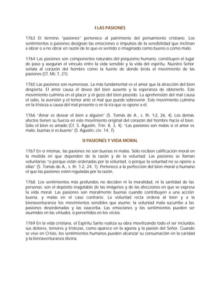 I LAS PASIONES

1763 El término “pasiones” pertenece al patrimonio del pensamiento cristiano. Los
sentimientos o pasiones designan las emociones o impulsos de la sensibilidad que inclinan
a obrar o a no obrar en razón de lo que es sentido o imaginado como bueno o como malo.

1764 Las pasiones son componentes naturales del psiquismo humano, constituyen el lugar
de paso y aseguran el vínculo entre la vida sensible y la vida del espíritu. Nuestro Señor
señala al corazón del hombre como la fuente de donde brota el movimiento de las
pasiones (Cf. Mc 7, 21).

1765 Las pasiones son numerosas. La más fundamental es el amor que la atracción del bien
despierta. El amor causa el deseo del bien ausente y la esperanza de obtenerlo. Este
movimiento culmina en el placer y el gozo del bien poseído. La aprehensión del mal causa
el odio, la aversión y el temor ante el mal que puede sobrevenir. Este movimiento culmina
en la tristeza a causa del mal presente o en la ira que se opone a él.

1766 “Amar es desear el bien a alguien” (S. Tomás de A., s. th. 1-2, 26, 4). Los demás
afectos tienen su fuerza en este movimiento original del corazón del hombre hacia el bien.
Sólo el bien es amado (Cf. S. Agustín, Trin. 8, 3, 4). “Las pasiones son malas si el amor es
malo, buenas si es bueno” (S. Agustín, civ. 14, 7).

                               II PASIONES Y VIDA MORAL

1767 En sí mismas, las pasiones no son buenas ni malas. Sólo reciben calificación moral en
la medida en que dependen de la razón y de la voluntad. Las pasiones se llaman
voluntarias “o porque están ordenadas por la voluntad, o porque la voluntad no se opone a
ellas” (S. Tomás de A., s. th. 1-2, 24, 1). Pertenece a la perfección del bien moral o humano
el que las pasiones estén reguladas por la razón.

1768. Los sentimientos más profundos no deciden ni la moralidad, ni la santidad de las
personas; son el depósito inagotable de las imágenes y de las afecciones en que se expresa
la vida moral. Las pasiones son moralmente buenas cuando contribuyen a una acción
buena, y malas en el caso contrario. La voluntad recta ordena al bien y a la
bienaventuranza los movimientos sensibles que asume; la voluntad mala sucumbe a las
pasiones desordenadas y las exacerba. Las emociones y los sentimientos pueden ser
asumidos en las virtudes, o pervertidos en los vicios.

1769 En la vida cristiana, el Espíritu Santo realiza su obra movilizando todo el ser incluidos
sus dolores, temores y tristezas, como aparece en la agonía y la pasión del Señor. Cuando
se vive en Cristo, los sentimientos humanos pueden alcanzar su consumación en la caridad
y la bienaventuranza divina.
 