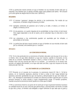 1770 La perfección moral consiste en que el hombre no sea movido al bien sólo por su
voluntad, sino también por su apetito sensible según estas palabras del salmo: “Mi corazón
y mi carne gritan de alegría hacia el Dios vivo” (Sal 84,3).

RESUMEN

1771 El término “pasiones” designa los afectos y los sentimientos. Por medio de sus
     emociones, el hombre intuye lo bueno y lo malo.

1772 Ejemplos eminentes de pasiones son el amor y el odio, el deseo y el temor, la
     alegría, la tristeza y la ira.

1773 En las pasiones, en cuanto impulsos de la sensibilidad, no hay ni bien ni mal moral.
     Pero según dependan o no de la razón y de la voluntad, hay en ellas bien o mal
     moral.

1774 Las emociones y los sentimientos pueden ser asumidos por las virtudes, o
     pervertidos en los vicios.

1775 La perfección del bien moral consiste en que el hombre no sea movido al bien sólo
     por su voluntad, sino también por su “corazón”.

Artículo 6

                                LA CONCIENCIA MORAL

1776 “En lo más profundo de su conciencia el hombre descubre una ley que él no se da a
sí mismo, sino a la que debe obedecer y cuya voz resuena, cuando es necesario, en los
oídos de su corazón, llamándole siempre a amar y a hacer el bien y a evitar el mal... El
hombre tiene una ley inscrita por Dios en su corazón... La conciencia es el núcleo más
secreto y el sagrario del hombre, en el que está solo con Dios, cuya voz resuena en lo más
íntimo de ella” (GS 16).

                          I EL DICTAMEN DE LA CONCIENCIA

1777 Presente en el corazón de la persona, la conciencia moral (Cf. Rm 2, 14-16) le
ordena, en el momento oportuno, practicar el bien y evitar el mal. Juzga también las
opciones concretas aprobando las que son buenas y denunciando las que son malas (Cf.
Rm 1, 32). Atestigua la autoridad de la verdad con referencia al Bien supremo por el cual la
persona humana se siente atraída y cuyos mandamientos acoge. El hombre prudente,
cuando escucha la conciencia moral, puede oír a Dios que le habla.

1778 La conciencia moral es un juicio de la razón por el que la persona humana reconoce
la cualidad moral de un acto concreto que piensa hacer, está haciendo o ha hecho. En todo
lo que dice y hace, el hombre está obligado a seguir fielmente lo que sabe que es justo y
 